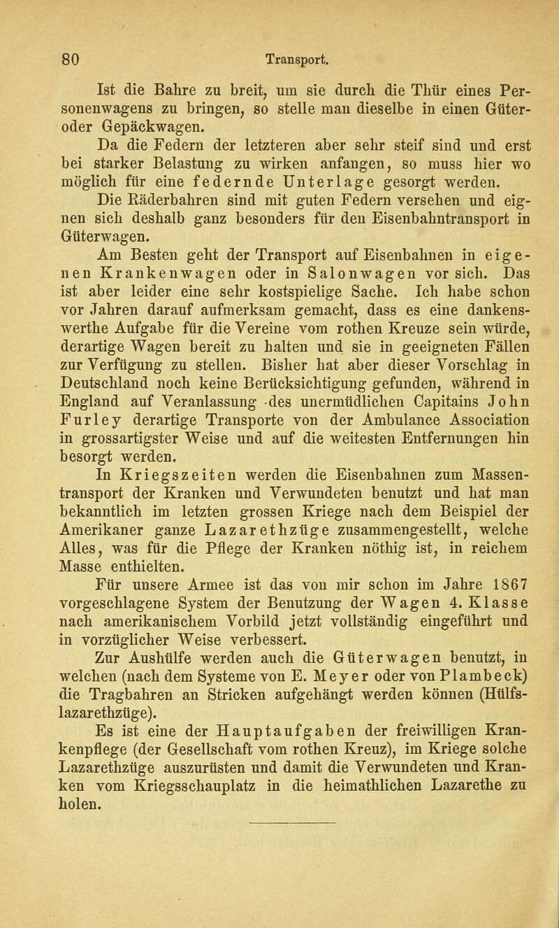 Ist die Bahre zu breit, um sie durch die Thür eines Per- sonenwagens zu bringen, so stelle man dieselbe in einen Güter- oder Gepäckwagen. Da die Federn der letzteren aber sehr steif sind und erst bei starker Belastung zu wirken anfangen, so muss hier wo möglich für eine federnde Unterlage gesorgt werden. Die Räderbahren sind mit guten Federn versehen und eig- nen sich deshalb ganz besonders für den Eisenbahntransport in Güterwagen. Am Besten geht der Transport auf Eisenbahnen in eige- nen Krankenwagen oder in Salonwagen vor sich. Das ist aber leider eine sehr kostspielige Sache. Ich habe schon vor Jahren darauf aufmerksam gemacht, dass es eine dankens- werthe Aufgabe für die Vereine vom rothen Kreuze sein würde, derartige Wagen bereit zu halten uncl sie in geeigneten Fällen zur Verfügung zu stellen. Bisher hat aber dieser Vorschlag in Deutschland noch keine Berücksichtigung gefunden, während in England auf Veranlassung des unermüdlichen Capitains John Furiey derartige Transporte von der Ambulance Association in grossartigster Weise und auf die weitesten Entfernungen hin besorgt werden. In Kriegszeiten werden die Eisenbahnen zum Massen- transport der Kranken und Verwundeten benutzt und hat man bekanntlich im letzten grossen Kriege nach dem Beispiel der Amerikaner ganze Lazarethzüge zusammengestellt, welche Alles, was für die Pflege der Kranken nöthig ist, in reichem Masse enthielten. Für unsere Armee ist das von mir schon im Jahre 1867 vorgeschlagene System der Benutzung der Wagen 4. Klasse nach amerikanischem Vorbild jetzt vollständig eingeführt und in vorzüglicher Weise verbessert. Zur Aushülfe werden auch die Güterwagen benutzt, in welchen (nach dem Systeme von E. Meyer oder von Plambeck) die Tragbahren an Stricken aufgehängt werden können (Hülfs- lazarethzüge). Es ist eine der Hauptaufgaben der freiwilligen Kran- kenpflege (der Gesellschaft vom rothen Kreuz), im Kriege solche Lazarethzüge auszurüsten und damit die Verwundeten und Kran- ken vom Kriegsschauplatz in die heimathlichen Lazarethe zu holen.