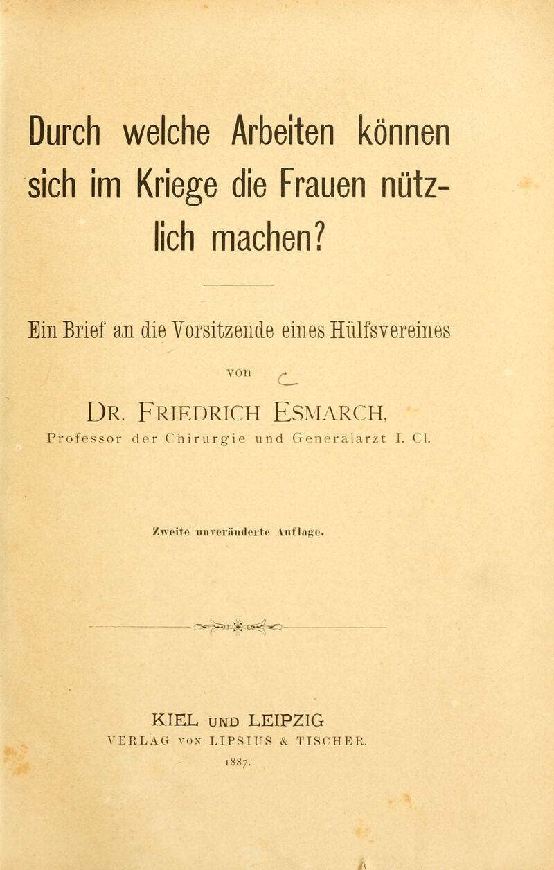 Durch welche Arbeiten können sich im Kriege die Frauen nütz- lich machen? Ein Brief an die Vorsitzende eines Hülfsvereines von ^ Dr. Friedrich Esmarch, Professor der Chirurgie und Generalarzt I. Cl. Zwoite iiiiveräiidei'to Auflag-e. '^^O'-'^^tC^^O- KIEL UND LEIPZIG VERLAG Yox LIPSIUS & TISCHER.