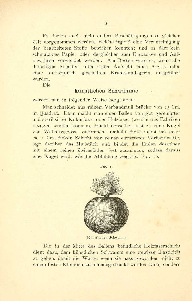 Es dürfen auch nicht andere Beschäftigungen zu gleicher Zeit vorgenommen werden, welche irgend eine Verunreinigung der bearbeiteten Stoffe bewirken könnten; und es darf kein schmutziges Papier oder dergleichen zum Einpacken und Auf- bewahren verwendet werden. Am Besten wäre es, wenn alle derartigen Arbeiten unter steter Aufsicht eines Arztes oder einer antiseptisch geschulten Krankenpflegerin ausgeführt würden. Die künstlichen Schwämme werden nun in folgender Weise hergestellt: Man schneidet aus reinem Verbandmull Stücke von 25 Cm. im Quadrat. Dann macht man einen Ballen von gut gereinigter und sterilisirter Kokusfaser oder Holzfaser (welche aus Fabriken bezogen werden können), drückt denselben fest zu einer Kugel von Wallnussgrösse zusammen, umhüllt diese zuerst mit einer ca. 2 Cm. dicken Schicht von reiner entfetteter Verbandwatte, legt darüber das Mullstück und bindet die Enden desselben mit einem reinen Zwirnsfaden fest zusammen, sodass daraus eine Kugel wird, wie die Abbildung zeigt (s. Fig. i.). Fig. I. Künstlicher Schwamm. Die in der Mitte des Ballens befindliche Holzfaserschicht dient dazu, dem künstlichen Schwamm eine gewisse Elasticität zu geben, damit die Watte, wenn sie nass geworden, nicht zu einem festen Klumpen zusammengedrückt werden kann, sondern