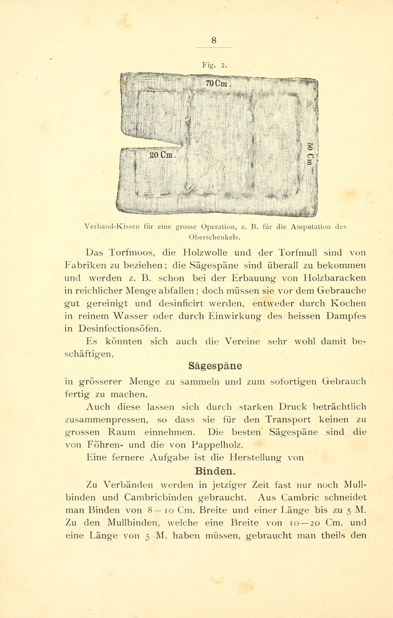 Verband-Kissen für eine grosse Operation, z. B. für die Amputation des Oberschenkels. Das Torfmoos, die Holzwolle und der Torfmull sind von Fabriken zu beziehen; die vSägespäne sind überall zu bekommen und werden z. B. schon bei der Erbauung von Holzbaracken in reichlicher Meng-e abfallen ; doch müssen sie vor dem Gebrauche gut gereinigt und desinficirt werden, entweder durch Kochen in reinem Wasser oder durch Einwirkung des heissen Dampfes in Desinfectionsöfen. Es könnten sich auch die Vereine sehr wohl damit be- schäftigten, Sägespäne in grösserer Meng'e zu sammeln und zum sofortigen Gebrauch fertig zu machen. Auch diese lassen sich durch starken Druck beträchtlich zusammenpressen, so dass sie für den Transport keinen zu grossen Raum einnehmen. Die besten Sägespäne sind die von Föhren- und die von Pappelholz. Eine fernere Aufgabe ist die Herstellung von Binden. Zu Verbänden werden in jetziger Zeit fast nur noch Mull- binden und Cambricbinden gebraucht. Aus Cambric schneidet man Binden von 8—lo Cm. Breite und einer Länge bis zu 5 M. Zu den Mullbinden, welche eine Breite von 10—20 Cm. und eine Länge von 5 M. haben müssen, gebraucht man theils den