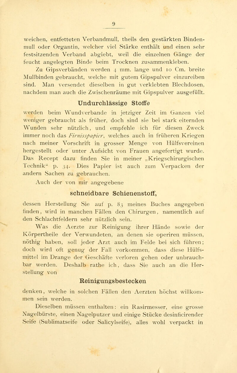 weichen, entfetteten Verbandmull, theils den gestärkten Binden- mull oder Organtin, welcher viel Stärke enthält und einen sehr festsitzenden Verband abgiebt, weil die einzelnen Gänge der feucht angelegten Binde beim Trocknen zusammenkleben. Zu Gipsverbänden werden 4 mm. lang'e und 10 Cm. breite Mullbinden gebraucht, welche mit gutem Gipspulver einzureiben sind. Man versendet dieselben in gut verklebten Blechdosen, nachdem man auch die Zwischenräume mit Gipspulver ausgefüllt. Undurchlässige Stoffe werden beim Wundverbande in jetzig-er Zeit im Ganzen viel weniger gebraucht als früher, doch sind sie bei stark eiternden Wunden sehr nützlich, und empfehle ich für diesen Zweck immer noch das Firnisspapier, welches auch in früheren Kriegen nach meiner Vorschrift in grosser Menge von Hülfsvereinen hergestellt oder unter Aufsicht von Frauen angefertigt wurde. Das Recept dazu finden vSie in meiner ..Kriegschirurgisclien Technik p. 34. Dies Papier ist auch zum Verpacken der andern Sachen zu gebrauchen. Auch der von mir angegebene schneidbare Schienenstoff, dessen Herstellung Sie auf p. 83 meines Buches angegeben finden, wird in manchen Fällen den Chirurgen, namentlich auf den Schlachtfeldern sehr nützlich sein. Was die Aerzte zur Reinigung- ihrer Hände sowie der Körpertheile der Verwundeten, an denen sie operiren müssen, nöthig haben, soll jeder Arzt auch im Felde bei sich führen; doch wird oft genug der Fall vorkommen, dass diese Hülfs- mittel im Drange der Geschäfte verloren gehen oder unbrauch- bar werden. Deshalb rathe ich, dass Sie auch an die Her- stellung von Reinigungsbestecken denken, welche in solchen Fällen den Aerzten höchst willkom- men sein werden. Dieselben müssen enthalten: ein Rasirmesser, eine grosse Nagelbürste, einen Nagelputzer und einige Stücke desinficirender Seife (Sublimatseife oder Salicylseife), alles wohl verpackt in