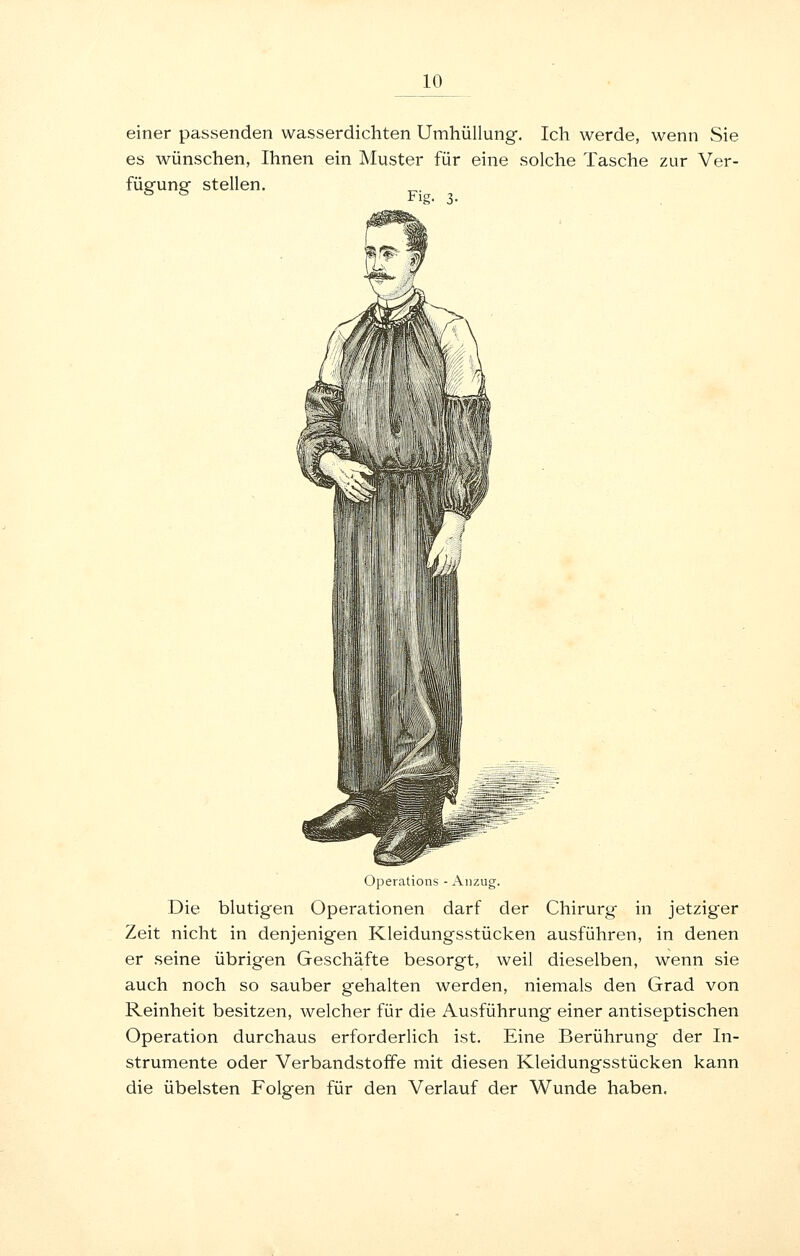 einer passenden wasserdichten Umhüllung. Ich werde, wenn Sie es Avünschen, Ihnen ein Muster für eine solche Tasche zur Ver- fügung stellen. Operations - Anzug. Die blutigen Operationen darf der Chirurg in jetziger Zeit nicht in denjenigen Kleidungsstücken ausführen, in denen er seine übrigen Geschäfte besorgt, weil dieselben, wenn sie auch noch so sauber gehalten werden, niemals den Grad von Reinheit besitzen, welcher für die Ausführung einer antiseptischen Operation durchaus erforderlich ist. Eine Berührung der In- strumente oder Verbandstoffe mit diesen Kleidungsstücken kann die übelsten Folgen für den Verlauf der Wunde haben.