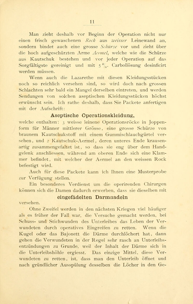 Man zieht deshalb vor Beginn der Operation nicht nur einen frisch gewaschenen Rock aus weisser Leine wand an, sondern bindet auch eine grosse Schürze vor und zieht über die hoch aufgeschürzten Arme Aevnicl, welche wie die Schürze aus Kautschuk bestehen und vor jeder Operation auf das Sorgfältigste gereinigt und mit 5 ''/^,. Carbollösung desinficirt werden müssen. Wenn auch die Lazarethe mit diesen Kleidungsstücken noch so reichlich versehen sind, so wird doch nach grossen Schlachten sehr bald ein Mangel derselben eintreten, und werden Sendungen von solchen aseptischen Kleidungsstücken höchst erwünscht sein. Ich rathe deshalb, dass Sie Packete anfertigen mit der Aufschrift: Aseptische Operationskleidung, welche enthalten: 3 weisse leinene Operationsröcke in Joppen- form für Männer mittlerer Grösse, eine grosse Schürze von braunem Kautschukstoff mit einem Gummischlauchgürtel ver- sehen , und 2 Kautschuk-Aermel, deren unteres Ende krausen- artig zusammeng'efaltet ist, so dass sie eng über dem Hand- gelenk anschliessen, während am oberen Ende sich eine Klam- mer befindet, mit welcher der Aermel an den weissen Rock befestigt wird. Auch für diese Packete kann ich Ihnen eine Musterprobe zur Verfügung stellen. Ein besonderes Verdienst um die operirenden Chirurgen können sich die Damen dadurch erwerben, dass sie dieselben mit eingefädelten Darmnadeln versehen. Ohne Zweifel werden in den nächsten Kriegen viel häufiger als es früher der Fall war, die Versuche gemacht werden, bei Schuss- und Stichwunden des Unterleibes das Leben der Ver- wundeten durch operatives Eingreifen zu retten. Wenn die Kugel oder das Bajonett die Därme durchlöchert hat, dann gehen die Verwundeten in der Regel sehr rasch an Unterleibs- entzündungen zu Grunde, weil der Inhalt der Därme sich in die Unterleibshöhle ergiesst. Das einzige Mittel, diese Ver- wundeten zu retten, ist, dass man den Unterleib öifnet und nach gründlicher Ausspülung desselben die Löcher in den Ge-