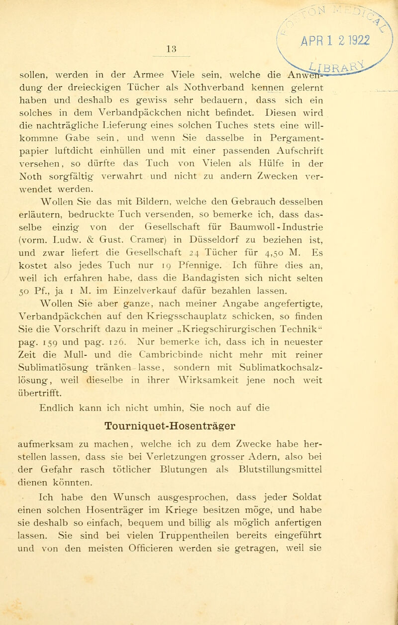 13 \ sollen, werden in der Armee Viele sein, welche die Anw^ düng der dreieckigen Tücher als Nothverband kennen gelernt haben und deshalb es gewiss sehr bedauern, dass sich ein solches in dem Verbandpäckchen nicht befindet. Diesen wird die nachträgliche Lieferung eines solchen Tuches stets eine will- kommne Gabe sein, und wenn Sie dasselbe in Pergament- papier luftdicht einhüllen und mit einer passenden iVufschrift versehen, so dürfte das Tuch von Vielen als Hülfe in der Noth sorgfältig verwahrt und nicht zu andern Zwecken ver- wendet werden. Wollen Sie das mit Bildern, welche den Gebrauch desselben erläutern, bedruckte Tuch versenden, so bemerke ich, dass das- selbe einzig von der Gesellschaft für BaumwoU-Industrie (vorm. Ludw. & Gust. Gramer) in Düsseldorf zu beziehen ist, und zwar liefert die Gesellschaft 24 Tücher für 4,50 M. Es kostet also jedes Tuch nur ig Pfennige. Ich führe dies an, weil ich erfahren habe, dass die Bandagisten sich nicht selten 50 Pf., ja I M. im Einzelverkauf dafür bezahlen lassen. Wollen Sie aber ganze, nach meiner Angabe angefertigte, Verbandpäckchen auf den Kriegsschauplatz schicken, so finden Sie die Vorschrift dazu in meiner ..Kriegschirurgischen Technik pag. 159 und pag. 126. Nur bemerke ich, dass ich in neuester Zeit die Mull- und die Cambricbinde nicht mehr mit reiner Sublimatlösung tränken - lasse, sondern mit Sublimatkochsalz- lösung, weil dieselbe in ihrer Wirksamkeit jene noch weit übertrifft. Endlich kann ich nicht umhin, Sie noch auf die Tourniquet-Hosenträger aufmerksam zu machen, welche ich zu dem Zwecke habe her- stellen lassen, dass sie bei Verletzungen grosser Adern, also bei der Gefahr rasch tötlicher Blutungen als Blutstillungsmittel dienen könnten. Ich habe den Wunsch ausgesprochen, dass jeder Soldat einen solchen Hosenträger im Kriege besitzen möge, und habe sie deshalb so einfach, bequem und billig als möglich anfertigen lassen. Sie sind bei vielen Truppentheilen bereits eingeführt und von den meisten Officieren werden sie getragen, weil sie