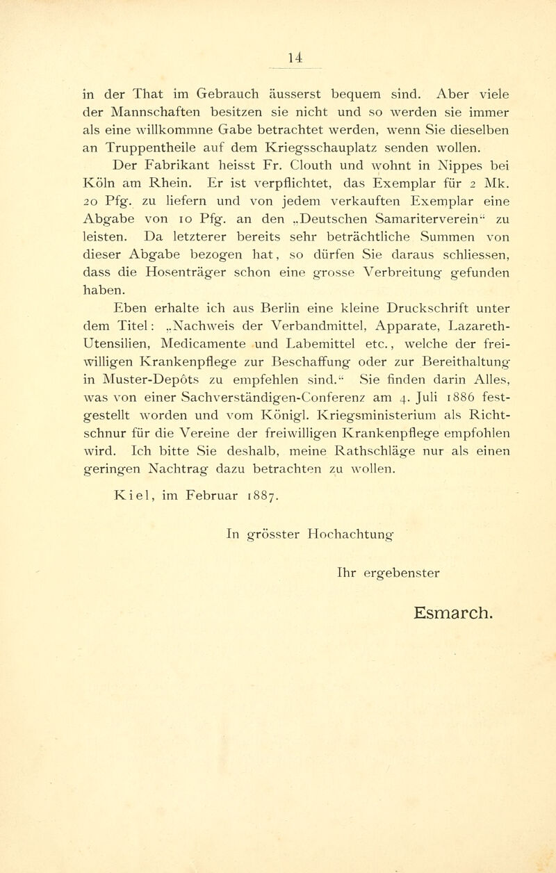 in der That im Gebrauch äusserst bequem sind. Aber viele der Mannschaften besitzen sie nicht und so werden sie immer als eine willkommne Gabe betrachtet werden, wenn Sie dieselben an Truppentheile auf dem Kriegsschauplatz senden wollen. Der Fabrikant heisst Fr. Clouth und wohnt in Nippes bei Köln am Rhein. Er ist verpflichtet, das Exemplar für 2 Mk. 20 Pfg. zu liefern und von jedem verkauften Exemplar eine Abgabe von 10 Pfg. an den ..Deutschen Samariterverein zu leisten. Da letzterer bereits sehr beträchtliche Summen von dieser Abgabe bezogen hat, so dürfen Sie daraus schliessen, dass die Hosenträger schon eine grosse Verbreitung gefunden haben. Eben erhalte ich aus Berlin eine kleine Druckschrift unter dem Titel: ..Nachweis der Verbandmittel, Apparate, Lazareth- Utensilien, Medicamente und Labemittel etc., welche der frei- willigen Krankenpflege zur Beschaffung oder zur Bereithaltung' in Muster-Depots zu empfehlen sind. Sie finden darin Alles, was von einer Sachverständigen-Conferenz am 4. Juli 1886 fest- gestellt worden und vom Königl. Kriegsministerium als Richt- schnur für die Vereine der freiwilligen Krankenpflege empfohlen wird. Ich bitte Sie deshalb, meine Rathschläge nur als einen geringen Nachtrag dazu betrachten zu wollen. Kiel, im Februar 1887. In grösster Hochachtung Ihr ergebenster Esmarch.