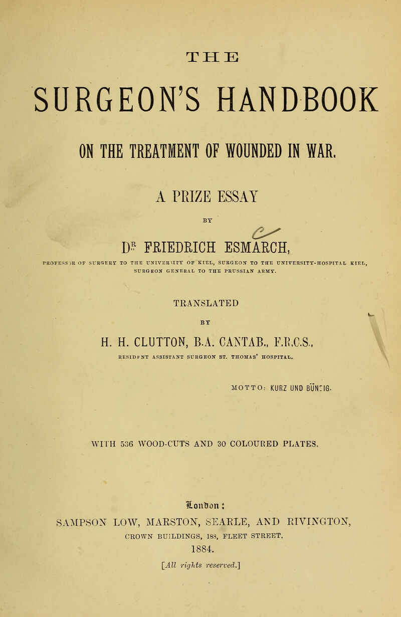 SURGEON'S HANDBOOK ON THE TREATMENT OF WOUNDED IN WAR. A PRIZE ESSAY m FRIEDRICH ESMARCH, PROFESS jR OF SURGERY TO THE UNIVERSITY OF KIEL, SURGEON TO THE UNIVERSITY-HOSPITAL KIEL, SURGBON GENERAL TO THE PRUSSIAN ARMY. TRANSLATED BY H. H. CLUTTON, B.A. CAKTAB., F.B.C.S., RESIDfNT ASSISTANT SURGEON ST. THOMAS' HOSPITAL. MOTTO: KURZ UND BUN:iG. WITH 536 WOOD-CUTS AND 30 COLOURED PLATES. fLontJon: SAMPSON LOW, MAESTON, SEAELE, AND ETVINGTON, CROWN BUILDINGS, 183, FLEET STREET. 1884. [All rights reserved.]