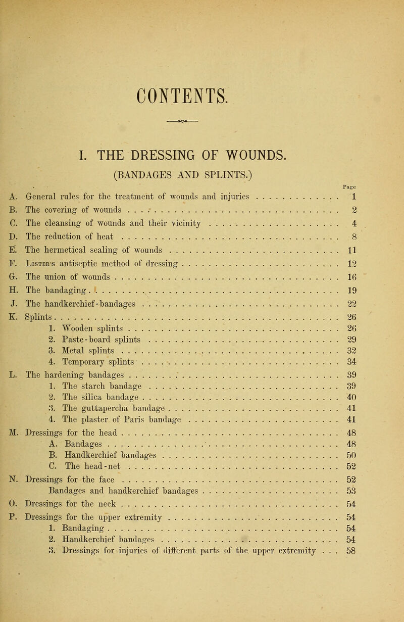 CONTENTS. I. THE DRESSING OF WOUNDS. (BANDAGES AND SPLINTS.) Page A. General rules for the treatment of wounds and injuries 1 B. The covering of wounds 2 C. The cleansing of wounds and their vicinity 4 D. The reduction of heat 8 E. The hermetical sealing of wounds 11 F. Lister's antiseptic method of dressing 12 G. The union of wounds 16 H. The bandaging 19 J. The handkerchief-bandages 22 K. Splints 26 1. Wooden splints 26 2. Paste-board splints 29 3. Metal splints 32 4. Temporary splints 34 L. The hardening bandages 39 1. The starch bandage 39 2. The silica bandage 40 3. The guttapercha bandage 41 4. The plaster of Paris bandage 41 M. Dressings for the head 48 A. Bandages ' 48 B. Handkerchief bandages 50 C. The head-net 52 N. Dressings for the face 52 Bandages and handkerchief bandages 53 0. Dressings for the neck 54 P. Dressings for the upper extremity 54 1. Bandaging 54 2. Handkerchief bandages 54 3. Dressings for injuries of different parts of the upper extremity ... 58