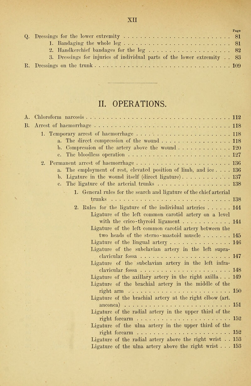 Page Q. Dressings for the lower extremity 81 1. Bandaging the whole leg 81 2. Handkerchief handages for the leg 82 3. Dressings for injuries of individual parts of the lower extremity . . 83 E. Dressings on the trunk 109 II. OPERATIONS. A. Chloroform narcosis 112 B. Arrest of haemorrhage 118 1. Temporary arrest of haemorrhage 118 a. The direct compression of the wound 118 b. Compression of the artery above the wound 120 c. The bloodless operation 127 2. Permanent arrest of haemorrhage 136 a. The employment of rest, elevated position of limb, and ice .... 136 b. Ligature in the wound itself (direct ligature) 137 c. The ligature of the arterial trunks 138 1. General rules for the search and ligature of the chief arterial trunks 138 2. Bules for the ligature of the individual arteries 144 Ligature of the left common carotid artery on a level with the crico-thyroid ligament 144 Ligature of the left common carotid artery between the two heads of the sterno - mastoid muscle 145 Ligature of the lingual artery 146 Ligature of the subclavian artery in the left supra- clavicular fossa 147 Ligature of the subclavian artery in the left infra- clavicular fossa , . . 148 Ligature of the axillary artery in the right axilla . . . 149 Ligature of the brachial artery in the middle of the right arm 150 Ligature of the brachial artery at the right elbow (art. anconea) 151 Ligature of the radial artery in the upper third of the right forearm 152 Ligature of the ulna artery in the upper third of the right forearm 152 Ligature of the radial artery above the right wrist . . 153 Ligature of the ulna artery above the right wrist . . . 153