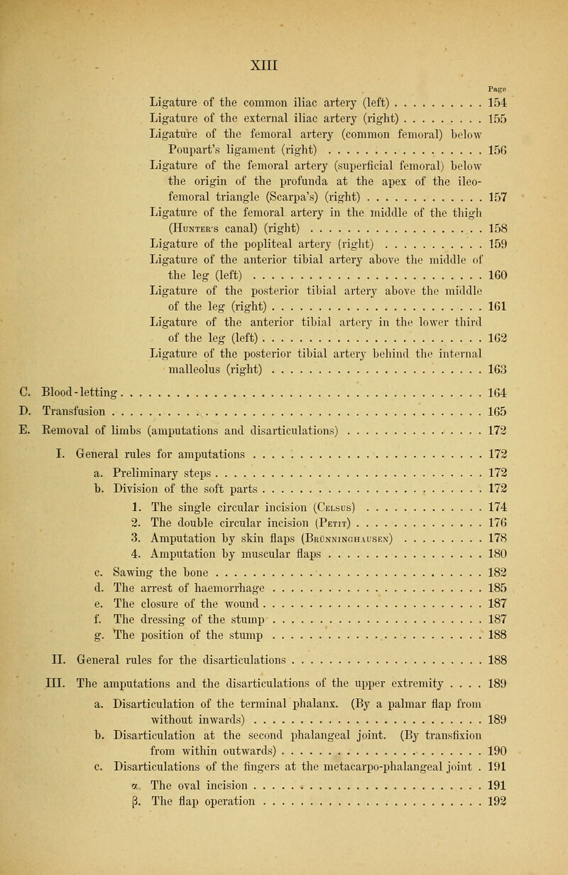 Page Ligature of the common iliac artery (left) 154 Ligature of the external iliac artery (right) 155 Ligature of the femoral artery (common femoral) helow Poupart's ligament (right) 156 Ligature of the femoral artery (superficial femoral) below the origin of the profunda at the apex of the ileo- femoral triangle (Scarpa's) (right) 157 Ligature of the femoral artery in the middle of the thigh (Hunter's canal) (right) 158 Ligature of the popliteal artery (right) 159 Ligature of the anterior tibial artery above the middle of the leg (left) 160 Ligature of the posterior tibial artery above the middle of the leg (right) 161 Ligature of the anterior tibial artery in the lower third of the leg (left) 162 Ligature of the posterior tibial artery behind the internal malleolus (right) 163 C. Blood-letting 164 D. Transfusion 165 E. Eemoval of limbs (amputations and disarticulations) 172 I. General rules for amputations 172 a. Preliminary steps 172 b. Division of the soft parts 172 1. The single circular incision (Celsus) 174 2. The double circular incision (Petit) 176 3. Amputation by skin flaps (Brunningh.vusen) 178 4. Amputation by muscular flaps 180 c. Sawing the bone 182 d. The arrest of haemorrhage 185 e. The closure of the wound 187 f. The dressing of the stump 187 g. The position of the stump 188 II. General rules for the disarticulations 188 III. The amputations and the disarticulations of the upper extremity .... 189 a. Disarticulation of the terminal phalanx. (By a palmar flap from without inwards) 189 b. Disarticulation at the second phalangeal joint. (By transfixion from within outwards) 190 c. Disarticulations of the fingers at the metacarpophalangeal joint . 191 « The oval incision 191 p. The flap operation 192