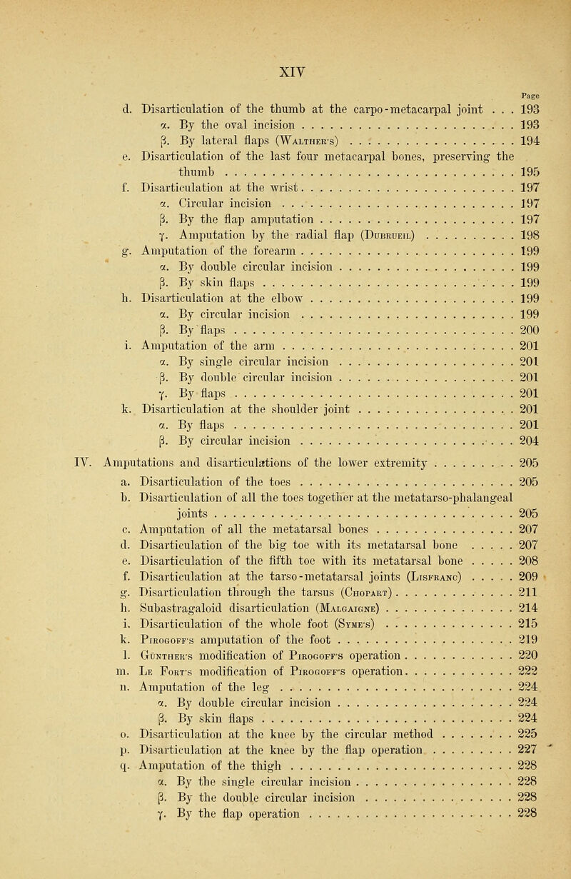Page d. Disarticulation of the thumb at the carpo- metacarpal joint . . . 193 a. By the oval incision 193 p. By lateral flaps (Walther's) 194 e. Disarticulation of the last four metacarpal hones, preserving1 the thumb 195 f. Disarticulation at the wrist 197 a. Circular incision J 97 p. By the flap amputation 197 -(. Amputation by the radial flap (Dubrueil) 198 g. Amputation of the forearm 199 a. By double circular incision 199 p. By skin flaps 199 h. Disarticulation at the elbow 199 a. By circular incision 199 p. By'flaps 200 i. Amputation of the arm 201 a. By single circular incision 201 p. By double circular incision 201 y. By flaps 201 k. Disarticulation at the shoulder joint 201 a. By flaps 201 p. By circular incision 204 IV. Amputations and disarticulations of the lower extremity 205 a. Disarticulation of the toes 205 b. Disarticulation of all the toes together at the metatarso-phalangeal joints 205 c. Amputation of all the metatarsal bones 207 d. Disarticulation of the big toe with its metatarsal bone 207 e. Disarticulation of the fifth toe with its metatarsal bone 208 f. Disarticulation at the tarso-metatarsal joints (Lisfranc) 209 g. Disarticulation through the tarsus (Chopart) 211 h. Subastragaloid disarticulation (Malgaigne) 214 i. Disarticulation of the whole foot (Syme-s) 215 k. Pirogoffs amputation of the foot 219 1. Gunther's modification of Pirogoff's operation 220 m. Le Fort-s modification of Pirogoff-s operation 222 n. Amputation of the leg 224 a. By double circular incision 224 p. By skin flaps 224 o. Disarticulation at the knee by the circular method 225 p. Disarticulation at the knee by the flap operation 227 q. Amputation of the thigh 228 %. By the single circular incision 228 p. By the double circular incision 228 y. By the flap operation 228