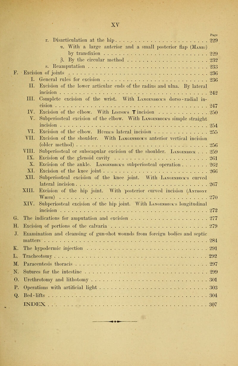 Page r. Disarticulation at the hip 229 a. With a large anterior and a small posterior flap (Manec) by transfixion 229 p. By the circular method 232 s. Reamputation 233 F. Excision of joints 236 I. General rules for excision 236 II. Excision of the lower articular ends of the radius and ulna. By lateral incision 242 III. Complete excision of the wrist. With Langenbeck-s dorso - radial in- cision 247 IV. Excision of the elbow. With Listons Tincision 250 V. Subperiosteal excision of the elbow. With Langenbeck-s simple straight incision 254 VI. Excision of the elbow. Hoters lateral incision 255 VII. Excision of the shoulder. With Langenbeck-s anterior vertical incision (older method) 256 VIII. Subperiosteal or subscapular excision of the shoulder. Langenbeck . . . 259 IX. Excision of the glenoid cavity 261 X. Excision of the ankle. Langenbeck\s subperiosteal operation 262 XI. Excision of the knee joint 266 XII. Subperiosteal excision of the knee joint. With Langenbecks curved lateral incision 267 XIII. Excision of the hip joint. With posterior curved incision (Anthont White) 270 XIV. Subperiosteal excision of the hip joint. With Langenbecks longitudinal incision 272 G. The indications for amputation and excision 277 H. Excision of portions of the calvaria 279 J. Examination and cleansing of gun-shot wounds from foreign bodies and septic matters • 284 K. The hypodermic injection 291 L. Tracheotomy 292 M. Paracentesis thoracis 297 N. Sutures for the intestine 299 0. Urethrotomy and lithotomy 301 P. Operations with artificial light •. 303 Q. Bed-lifts 304 INDEX 307