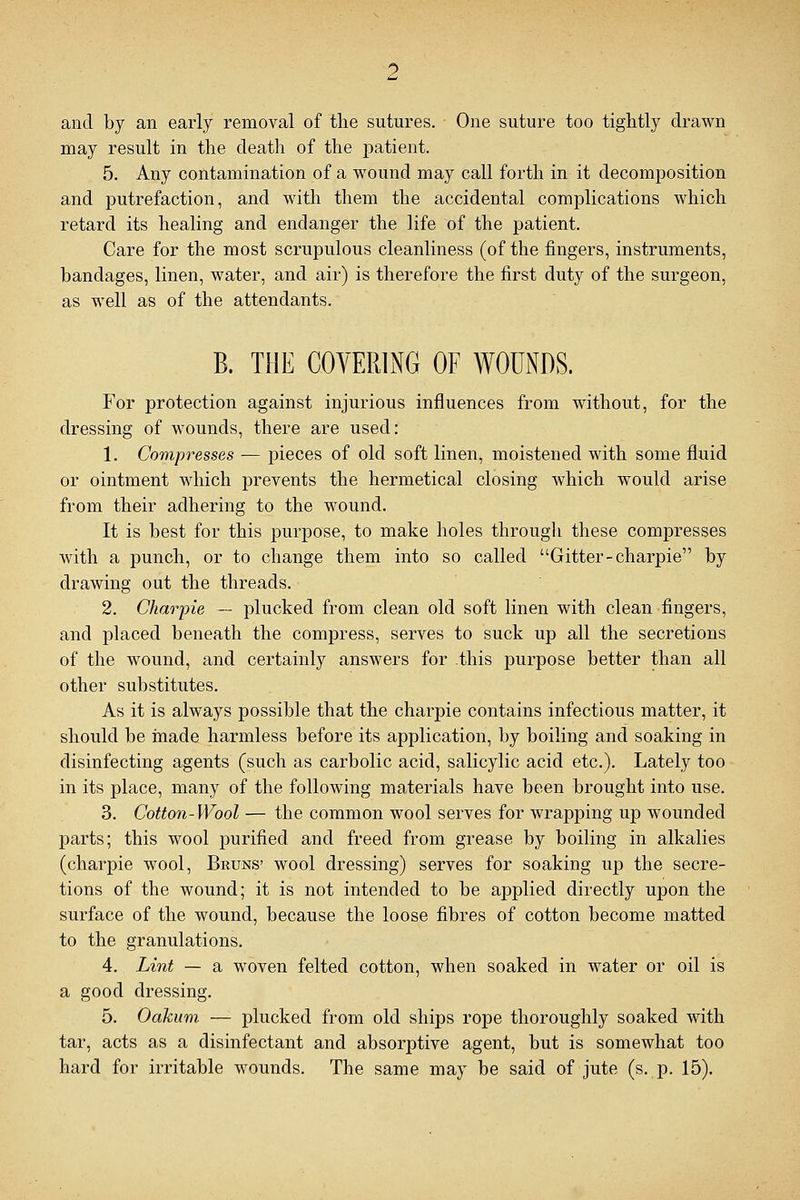 and by an early removal of the sutures. One suture too tightly drawn may result in the death of the patient. 5. Any contamination of a wound may call forth in it decomposition and putrefaction, and with them the accidental complications which retard its healing and endanger the life of the patient. Care for the most scrupulous cleanliness (of the fingers, instruments, bandages, linen, water, and air) is therefore the first duty of the surgeon, as well as of the attendants. B. THE COVERING OF WOUNDS. For protection against injurious influences from without, for the dressing of wounds, there are used: 1. Compresses — pieces of old soft linen, moistened with some fluid or ointment which prevents the hermetical closing which would arise from their adhering to the wound. It is best for this purpose, to make holes through these compresses with a punch, or to change them into so called Gitter-charpie by drawing out the threads. 2. Charpie — plucked from clean old soft linen with clean fingers, and placed beneath the compress, serves to suck up all the secretions of the wound, and certainly answers for this purpose better than all other substitutes. As it is always possible that the charpie contains infectious matter, it should be made harmless before its application, by boiling and soaking in disinfecting agents (such as carbolic acid, salicylic acid etc.). Lately too in its place, many of the following materials have been brought into use. 3. Cotton-Wool — the common wool serves for wrapping up wounded parts; this wool purified and freed from grease by boiling in alkalies (charpie wool, Bruns' wool dressing) serves for soaking up the secre- tions of the wound; it is not intended to be applied directly upon the surface of the wound, because the loose fibres of cotton become matted to the granulations. 4. Lint — a woven felted cotton, when soaked in water or oil is a good dressing. 5. Oakum — plucked from old ships rope thoroughly soaked with tar, acts as a disinfectant and absorptive agent, but is somewhat too hard for irritable wounds. The same may be said of jute (s. p. 15).