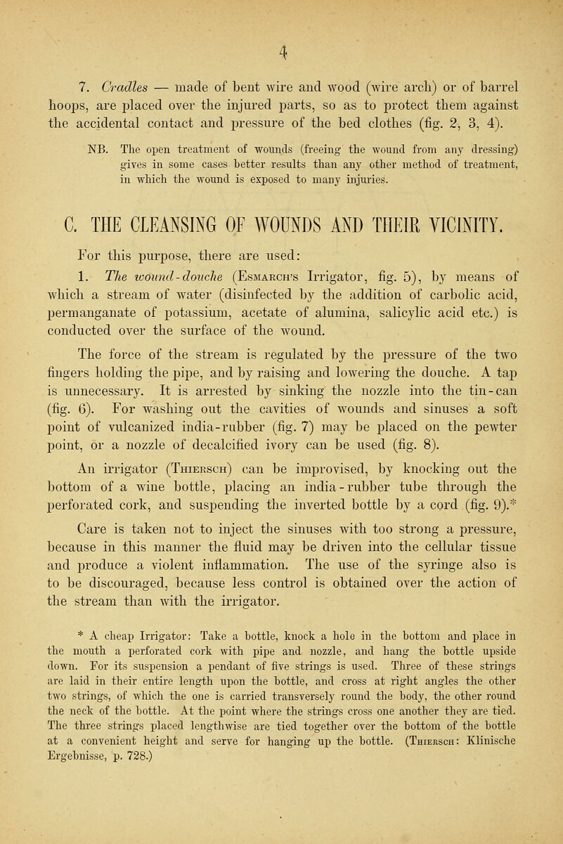 7. Cradles — made of bent wire and wood (wire arch) or of barrel hoops, are placed over the injured parts, so as to protect them against the accidental contact and pressure of the bed clothes (fig. 2, 3, 4). NB. The open treatment of wounds (freeing the wound from any dressing) gives in some cases better results than any other method of treatment, in which the wound is exposed to many injuries. C. THE CLEANSING OF WOUNDS AND THEIR VICINITY. For this purpose, there are used: 1. The wound - douche (Esmarch's Irrigator, fig. 5), by means of which a stream of water (disinfected by the addition of carbolic acid, permanganate of potassium, acetate of alumina, salicylic acid etc.) is conducted over the surface of the wound. The force of the stream is regulated by the pressure of the two fingers holding the pipe, and by raising and lowering the douche. A tap is unnecessary. It is arrested by sinking the nozzle into the tin-can (fig. 6). For washing out the cavities of wounds and sinuses a soft point of vulcanized india-rubber (fig. 7) may be placed on the pewter point, or a nozzle of decalcified ivory can be used (fig. 8). An irrigator (Thiersch) can be improvised, by knocking out the bottom of a wine bottle, placing an india-rubber tube through the perforated cork, and suspending the inverted bottle by a cord (fig. 9).* Care is taken not to inject the sinuses with too strong a pressure, because in this manner the fluid may be driven into the cellular tissue and produce a violent inflammation. The use of the syringe also is to be discouraged, because less control is obtained over the action of the stream than with the irrigator. * A cheap Irrigator: Take a bottle, knock a hole in the bottom and place in the mouth a perforated cork with pipe and nozzle, and hang the bottle upside down. For its suspension a pendant of five strings is used. Three of these strings are laid in their entire length upon the bottle, and cross at right angles the other two strings, of which the one is carried transversely round the body, the other round the neck of the bottle. At the point where the strings cross one another they are tied. The three strings placed lengthwise are tied together over the bottom of the bottle at a convenient height and serve for hanging up the bottle. (Thiersch: Klinische Ergebnisse, p. 728.)