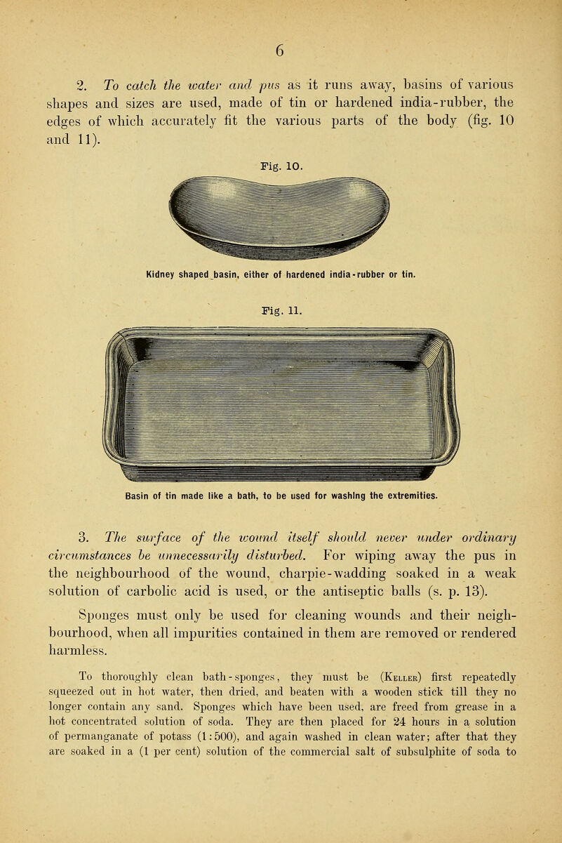 2. To catch the water and pus as it runs away, basins of various shapes and sizes are used, made of tin or hardened india-rubber, the edges of which accurately fit the various parts of the body (fig. 10 and 11). Pig. 10. Kidney shaped basin, either of hardened india-rubber or tin. Fig. 11. Basin of tin made like a bath, to be used for washing the extremities. 3. The surface of the wound itself should never under ordinary circumstances be unnecessarily disturbed. For wiping away the pus in the neighbourhood of the wound, charpie-wadding soaked in a weak solution of carbolic acid is used, or the antiseptic balls (s. p. 13). Sponges must only be used for cleaning wounds and their neigh- bourhood, when all impurities contained in them are removed or rendered harmless. To thoroughly clean bath - sponges, they must he (Keller) first repeatedly squeezed out in hot water, then dried, and beaten with a wooden stick till they no longer contain any sand. Sponges which have been used, are freed from grease in a hot concentrated solution of soda. They are then placed for 24 hours in a solution of permanganate of potass (1:500), and again washed in clean water; after that they are soaked in a (1 per cent) solution of the commercial salt of subsulphite of soda to