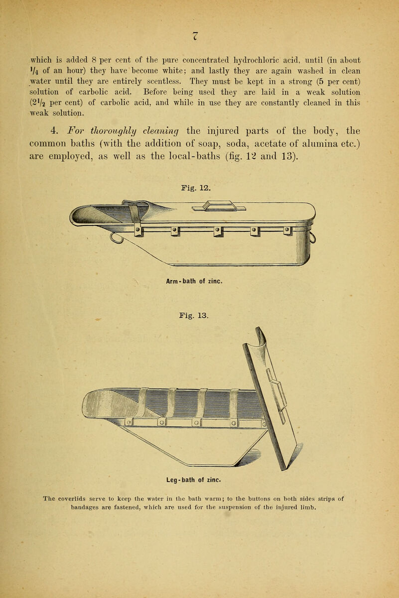 V4 of an hour) they have hecome white; and lastly they are again washed in clean water until they are entirely scentless. They must be kept in a strong (5 per cent) solution of carbolic acid. Before being used they are laid in a weak solution (2V2 per cent) of carbolic acid, and while in use they are constantly cleaned in this weak solution. 4. For thoroughly cleaning the injured parts of the body, the common baths (with the addition of soap, soda, acetate of alumina etc.) are employed, as well as the local-baths (fig. 12 and 13). Fig. 12. Arm-bath of zinc. Fig. 13. Leg-bath of zinc. The coverlids serve to keep the water in the bath warm; to the buttons on both sides strips of bandages are fastened, which are used for the suspension of the injured limb.