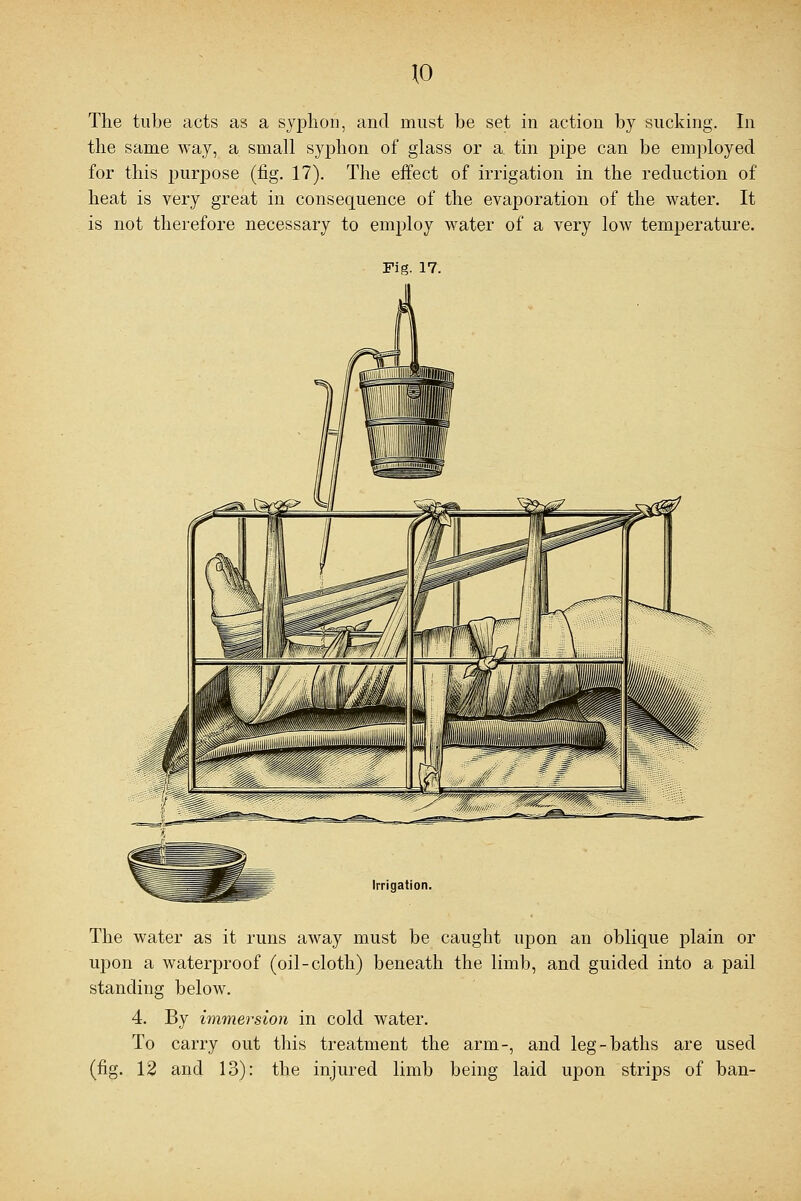 The tube acts as a syphon, and must be set in action by sucking. In the same way, a small syphon of glass or a tin pipe can be employed for this purpose (fig. 17). The effect of irrigation in the reduction of heat is very great in consequence of the evaporation of the water. It is not therefore necessary to employ water of a very low temperature. Fig. 17. Irrigation The water as it runs away must be caught upon an oblique plain or upon a waterproof (oil-cloth) beneath the limb, and guided into a pail standing below. 4. By immersion in cold water. To carry out this treatment the arm-, and leg-baths are used (fig. 12 and 13): the injured limb being laid upon strips of ban-