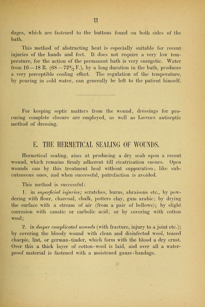 u dages, which are fastened to the buttons found on both sides of the bath. This method of abstracting heat is especially suitable for recent injuries of the hands and feet. It does not require a very low tem- perature, for the action of the permanent bath is very energetic. Water from 16 —18 R. (68 — 721/2F.), by a long duration in the bath, produces a very perceptible cooling effect. The regulation of the temperature, by pouring in cold water, can generally be left to the patient himself. For keeping septic matters from the wound, dressings for pro- curing complete closure are employed, as well as Lister's antiseptic method of dressing. E, THE HERMETICAL SEALING OF WOUNDS. Hermetical sealing, aims at producing a dry scab upon a recent wound, which remains firmly adherent till cicatrisation ensues. Open wounds can by this treatment heal without suppuration, like sub- cutaneous ones, and when successful, putrefaction is avoided. This method is successful: 1. in superficial injuries; scratches, burns, abraisons etc., by pow- dering with flour, charcoal, chalk, potters clay, gum arabic; by drying the surface with a stream of air (from a pair of bellows); by slight corrosion with caustic or carbolic acid; or by covering with cotton wool; 2. in deeper complicated wounds (with fracture, injury to a joint etc.); by covering the bloody wound with clean and disinfected wool, teased charpie, lint, or german-tinder, which form with the blood a dry crust. Over this a thick layer of cotton-wool is laid, and over all a water- proof material is fastened with a moistened gauze-bandage.