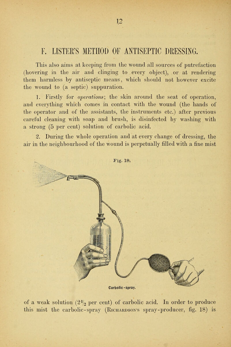 \2 F. LISTER'S METHOD OF ANTISEPTIC DRESSING. This also aims at keeping from the wound all sources of putrefaction (hovering in the air and clinging to every object), or at rendering them harmless by antiseptic means, which should not however excite the wound to (a septic) suppuration. 1. Firstly for operations; the skin around the seat of operation, and everything which comes in contact with the wound (the hands of the operator and of the assistants, the instruments etc.) after previous careful cleaning with soap and brush, is disinfected by washing with a strong (5 per cent) solution of carbolic acid. 2. During the whole operation and at every change of dressing, the air in the neighbourhood of the wound is perpetually filled with a fine mist Fig. 18. Carbolic-spray of a weak solution (2% per cent) of carbolic acid. In order to produce