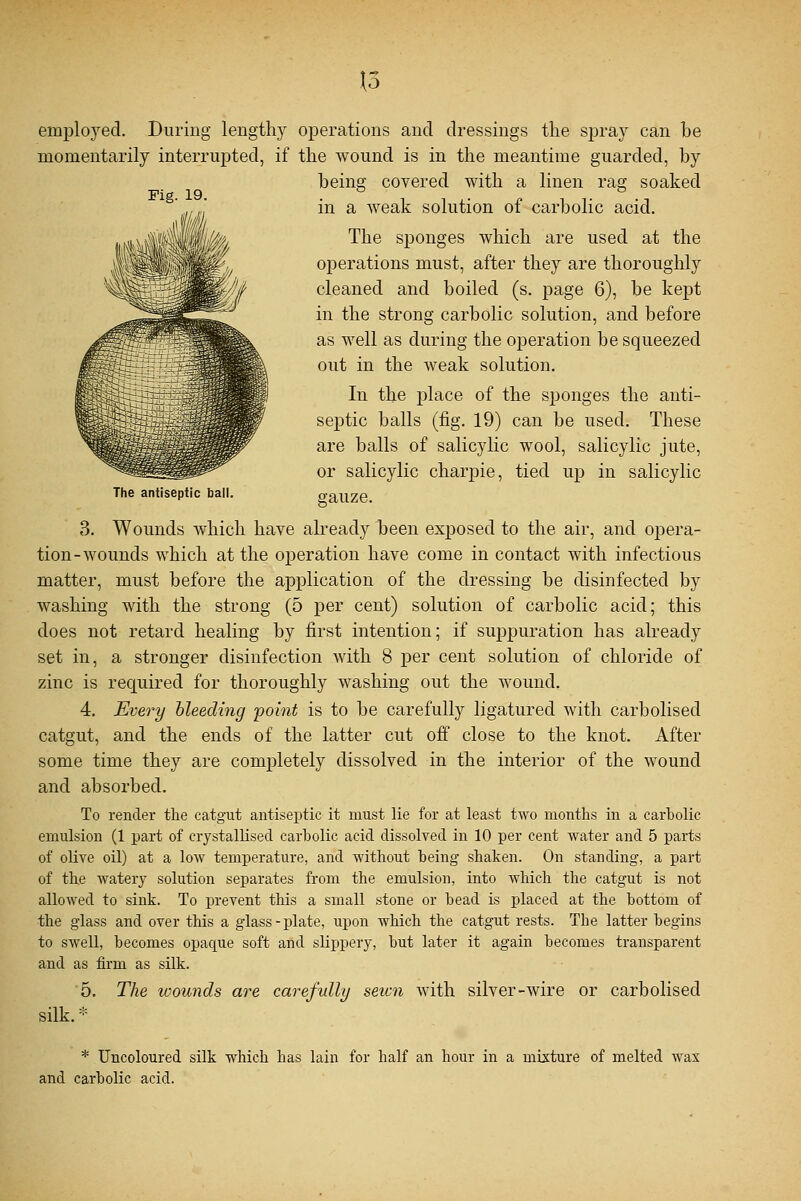 \o Fig. 19. JUL The antiseptic ball. employed. During lengthy operations and dressings the spray can he momentarily interrupted, if the wound is in the meantime guarded, by being covered with a linen rag soaked in a weak solution of carbolic acid. The sponges which are used at the operations must, after they are thoroughly cleaned and boiled (s. page 6), be kept in the strong carbolic solution, and before as well as during the operation be squeezed out in the weak solution. In the place of the sponges the anti- septic balls (fig. 19) can be used. These are balls of salicylic wool, salicylic jute, or salicylic charpie, tied up in salicylic gauze. 3. Wounds which have already been exposed to the air, and opera- tion-wounds which at the operation have come in contact with infectious matter, must before the application of the dressing be disinfected by washing with the strong (5 per cent) solution of carbolic acid; this does not retard healing by first intention; if suppuration has already set in, a stronger disinfection with 8 per cent solution of chloride of zinc is required for thoroughly washing out the wound. 4. Every bleeding point is to be carefully ligatured with carbolised catgut, and the ends of the latter cut off close to the knot. After some time they are completely dissolved in the interior of the wound and absorbed. To render the catgut antiseptic it must lie for at least two months in a carbolic emulsion (1 part of crystallised carbolic acid dissolved in 10 per cent water and 5 parts of olive oil) at a low temperature, and without being shaken. On standing, a part of the watery solution separates from the emulsion, into which the catgut is not allowed to sink. To prevent this a small stone or bead is placed at the bottom of the glass and over this a glass-plate, upon which the catgut rests. The latter begins to swell, becomes opacpie soft and slippery, but later it again becomes transparent and as firm as silk. 5. The wounds are carefully seicn with silver-wire or carbolised silk.* * Uncoloured silk which has lain for half an hour in a mixture of melted wax and carbolic acid.