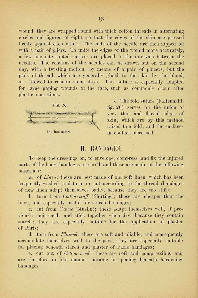 \8 wound, they are wrapped round with thick cotton threads in alternating circles and figures of eight, so that the edges of the skin are pressed firmly against each other. The ends of the needle are then nipped off with a pair of pliers. To unite the edges of the wound more accurately, a few fine interrupted sutures are placed in the intervals between the needles. The remains of the needles can be drawn out on the second day, with a twisting motion, by means of a pair of pincers, but the pads of thread, which are generally glued to the skin by the blood, are allowed to remain some days. This suture is especially adapted for large gaping wounds of the face, such as commonly occur after plastic operations. c. The fold suture (Faltennaht, fig. 26) serves for the union of very thin and flaccid edges- of skin, which are by this method raised to a fold, and the surfaces The fold suture. ^ contact increased. Fig. 26. H. BANDAGES. To keep the dressings on, to envelope, compress, and fix the injured parts of the body, bandages are used, and these are made of the following materials: a. of Linen; these are best made of old soft linen, which has been frequently washed, and torn, or cut according to the thread (bandages of new linen adapt themselves badly, because they are too stiff); b. torn from Cotton-stuff (Shirting); these are cheaper than the linen, and especially useful for starch bandages; c. cut from Gauze (Muslin); these adapt themselves well, if pre- viously moistened; and stick together when dry, because they contain starch; they are especially suitable for the application of plaster of Paris; d. torn from Flannel; these are soft and pliable, and consequently accomodate themselves well to the part; they are especially suitable for placing beneath starch and plaster of Paris bandages; e. cut out of Cotton-wool; these are soft and compressible, and are therefore in like manner suitable for placing beneath hardening bandages.