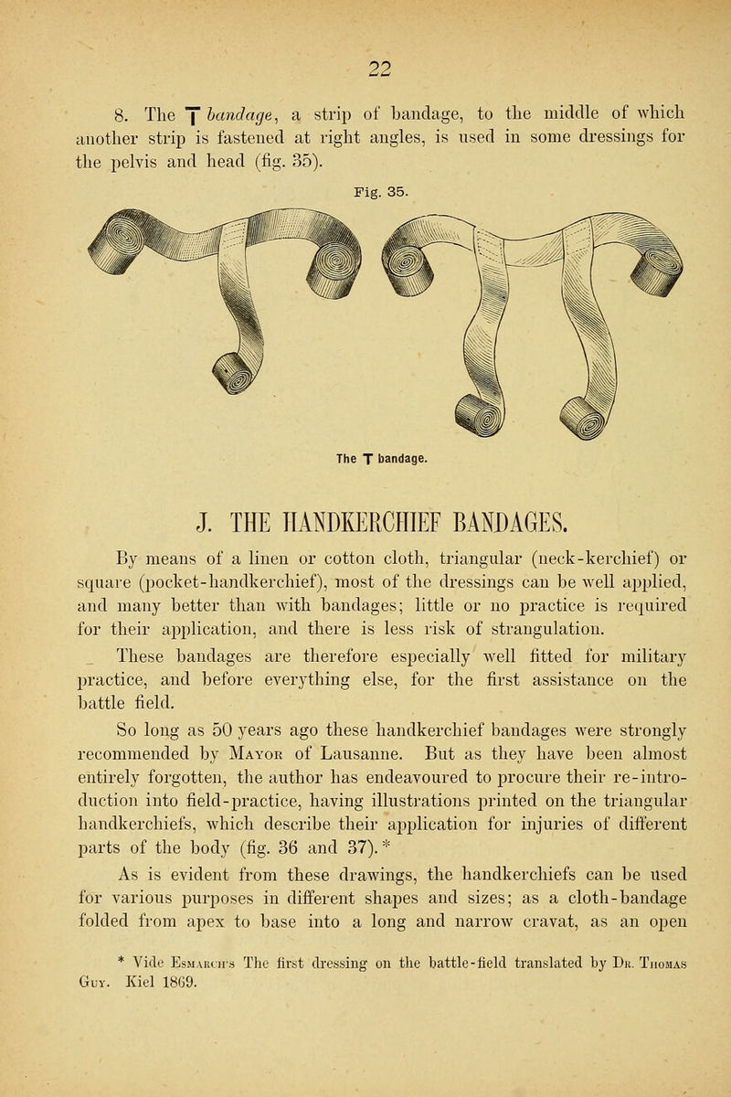 8. The ] bandage, a strip of bandage, to the middle of which another strip is fastened at right angles, is used in some dressings for the pelvis and head (fig. 35). Fig. 35. The T bandage. J. THE HANDKERCHIEF BANDAGES. By means of a linen or cotton cloth, triangular (neck-kerchief) or square (pocket-handkerchief), most of the dressings can be well applied, and many better than with bandages; little or no practice is required for their application, and there is less risk of strangulation. These bandages are therefore especially well fitted for military practice, and before everything else, for the first assistance on the battle field. So long as 50 years ago these handkerchief bandages were strongly recommended by Mayor of Lausanne. But as they have been almost entirely forgotten, the author has endeavoured to procure their re-intro- duction into field-practice, having illustrations printed on the triangular handkerchiefs, which describe their application for injuries of different parts of the body (fig. 36 and 37). * As is evident from these drawings, the handkerchiefs can be used for various purposes in different shapes and sizes; as a cloth-bandage folded from apex to base into a long and narrow cravat, as an open * Vide EsmARtirs The first dressing on the battle-field translated by Dr. Thomas Guy. Kiel 1869.