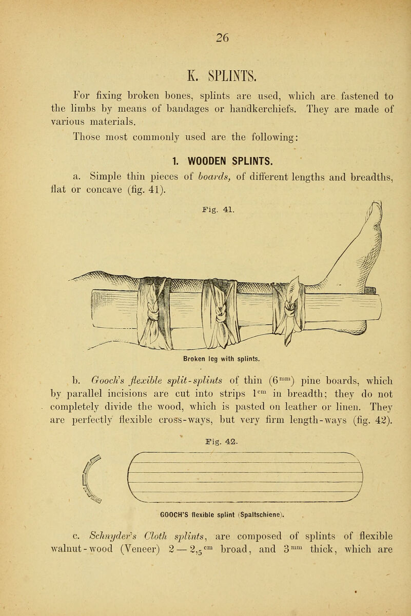 K. SPLINTS. For fixing broken bones, splints are used, which are fastened to the limbs by means of bandages or handkerchiefs. They are made of various materials. Those most commonly used are the following: 1. WOODEN SPLINTS. a. Simple thin pieces of boards, of different lengths and breadths, flat or concave (fig. 41). Broken leg with splints. b. Gooclis flexible split - splints of thin (6nilu) pine boards, which by parallel incisions are cut into strips lcm in breadth; they do not completely divide the wood, Avhich is pasted on leather or linen. They are perfectly flexible cross-ways, but very firm length-ways (fig. 42). Fie. 42. GOOCH'S flexible splint (Spaltschiene). c. Schnydei-'s Cloth splints, are composed of splints of flexible walnut-wood (Veneer) 2— 2,5cm broad, and 3mm thick, which are