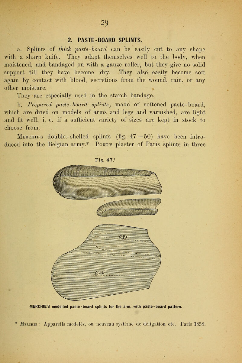 2. PASTE-BOARD SPLINTS. a. Splints of thick -paste-hoard can be easily cut to any shape with a sharp knife. They adapt themselves well to the body, when moistened, and bandaged on with a gauze roller, but they give no solid support till they have become dry. They also easily become soft again by contact with blood, secretions from the wound, rain, or any other moisture. They are especially used in the starch bandage. b. Prepared paste-board splints, made of softened paste-board, which are dried on models of arms and legs and varnished, are light and fit well, i. e. if a sufficient variety of sizes are kept in stock to choose from. Merchie's double - shelled splints (fig. 47 — 50) have been intro- duced into the Belgian army.* Port's plaster of Paris splints in three Fig. 47.' MERCHIE'S modelled paste-board splints for the arm, with paste-board pattern. * Merchie : Appaveils modeles, ou nouveau systeme de deligation etc. Paris 1858.