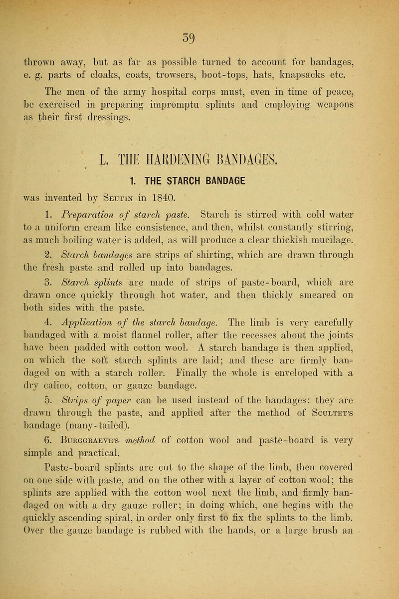 thrown away, but as far as possible turned to account for bandages, e. g. parts of cloaks, coats, trowsers, boot-tops, bats, knapsacks etc. The men of the army hospital corps must, even in time of peace, be exercised in preparing impromptu splints and employing weapons as their first dressings. L. THE HARDENING BANDAGES. 1. THE STARCH BANDAGE was invented by Seutin in 1840. 1. Preparation of starch paste. Starch is stirred with cold water to a uniform cream like consistence, and then, whilst constantly stirring, as much boiling water is added, as will produce a clear thickish mucilage. 2. Starch bandages are strips of shirting, which are drawn through the fresh paste and rolled up into bandages. 3. Starch splints are made of strips of paste-board, which are drawn once quickly through hot water, and then thickly smeared on both sides with the paste. 4. Application of the starch bandage. The limb is very carefully bandaged with a moist flannel roller, after the recesses about the joints have been padded with cotton wool. A starch bandage is then applied, on which the soft starch splints are laid; and these are firmly ban- daged on with a starch roller. Finally the whole is enveloped with a dry calico, cotton, or gauze bandage. 5. Strips of paper can be used instead of the bandages: they are drawn through the paste, and applied after the method of Scultet's bandage (many-tailed). 6. Burggraeve's method of cotton wool and paste-board is very simple and practical. Paste-board splints are cut to the shape of the limb, then covered on one side with paste, and on the other with a layer of cotton wool; the splints are applied with the cotton wool next the limb, and firmly ban- daged on with a dry gauze roller; in doing which, one begins with the quickly ascending spiral, in order only first to fix the splints to the limb. Over the gauze bandage is rubbed with the hands, or a large brush an