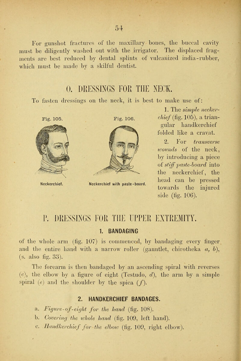 For gunshot fractures of the maxillary bones, the buccal cavity must be diligently washed out with the irrigator. The displaced frag- ments are best reduced by dental splints of vulcanized india-rubber, which must be made by a skilful dentist. 0. DRESSINGS FOR THE NECK. To fasten dressings on the neck, it is best to make use of: 1. The simple necker- Fig. 105. Fig. 106. chief (fig. 105), a trian- gular handkerchief folded like a cravat. 2. For transverse wounds of the neck, by introducing a piece of stiff paste-hoard into the neckerchief, the head can be pressed towards the injured side (fig. 106). Neckerchief. **»**. Neckerchief with paste-board. P. DRESSINGS FOR THE UPPER EXTREMITY. 1. BANDAGING of the whole arm (fig. 107) is commenced, by bandaging every finger and the entire hand with a narrow roller (gauntlet, chirotheka a, b), (s. also fig. 33). The forearm is then bandaged by an ascending spiral with reverses (c), the elbow by a figure of eight (Testudo, cZ), the arm by a simple spiral (e) and the shoulder by the spica (/). 2. HANDKERCHIEF BANDAGES. a. Figure-of-eight for the hand (fig. 108). b. Covering the ichole hand (fig. 109, left hand). c. Handkerchief for the elbow (fig. 109, right elbow).