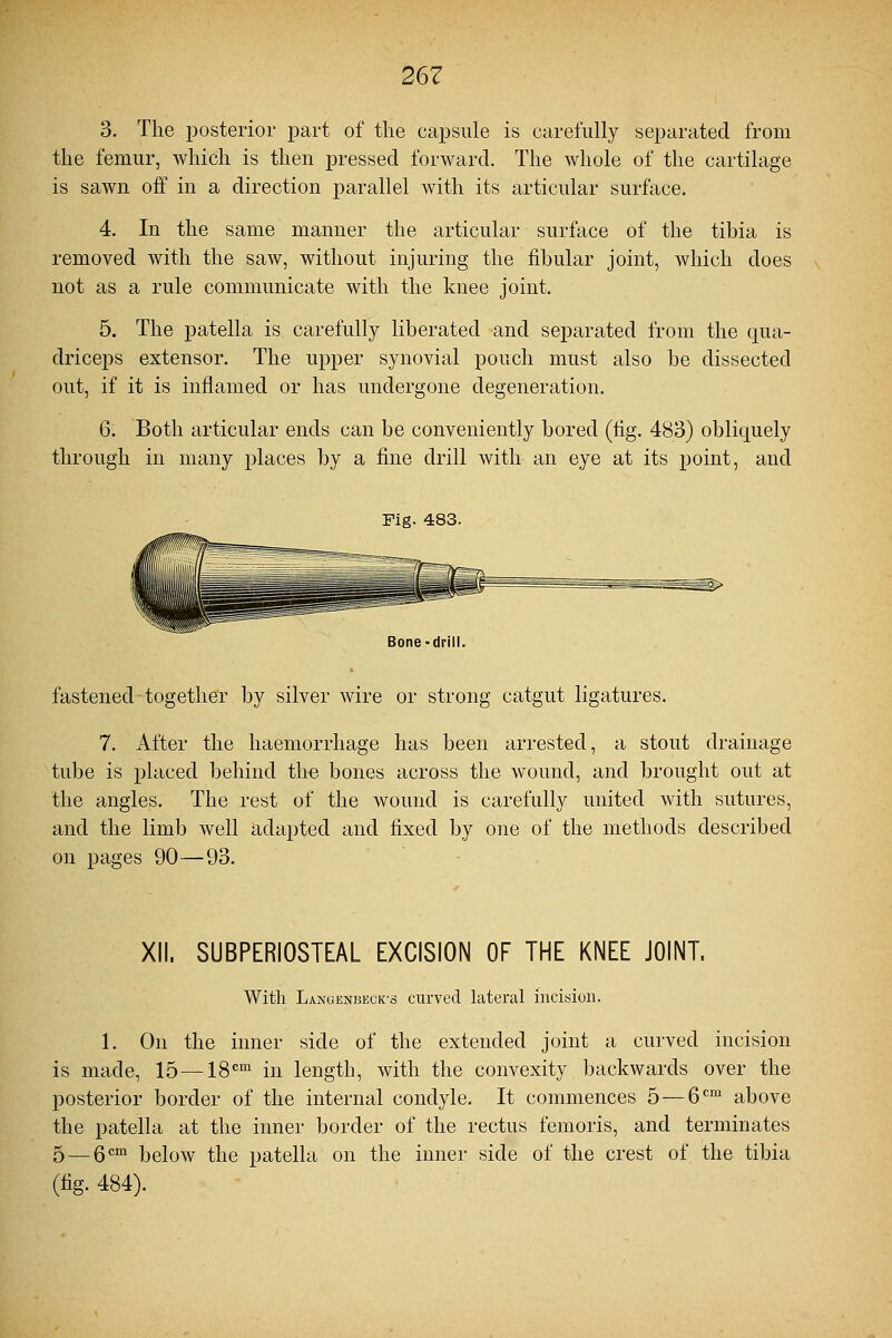 3. The posterior part of the capsule is carefully separated from the femur, which is then pressed forward. The whole of the cartilage is sawn off in a direction parallel with its articular surface. 4. In the same manner the articular surface of the tibia is removed with the saw, without injuring the fibular joint, which does not as a rule communicate with the knee joint. 5. The patella is carefully liberated and separated from the qua- driceps extensor. The upper synovial pouch must also be dissected out, if it is inflamed or has undergone degeneration. 6. Both articular ends can be conveniently bored (fig. 483) obliquely through in many places by a fine drill with an eye at its point, and Fig. 483. Bone-drill. fastened together by silver wire or strong catgut ligatures. 7. After the haemorrhage has been arrested, a stout drainage tube is placed behind the bones across the wound, and brought out at the angles. The rest of the wound is carefully united with sutures, and the limb well adapted and fixed by one of the methods described on pages 90—93. XII. SUBPERIOSTEAL EXCISION OF THE KNEE JOINT. With Langenbeck-s curved lateral incision. 1. On the inner side of the extended joint a curved incision is made, 15 — 18cm in length, with the convexity backwards over the posterior border of the internal condyle. It commences 5 — 6cm above the patella at the inner border of the rectus femoris, and terminates 5 — gem ]3eiow the patella on the inner side of the crest of the tibia (fig. 484).