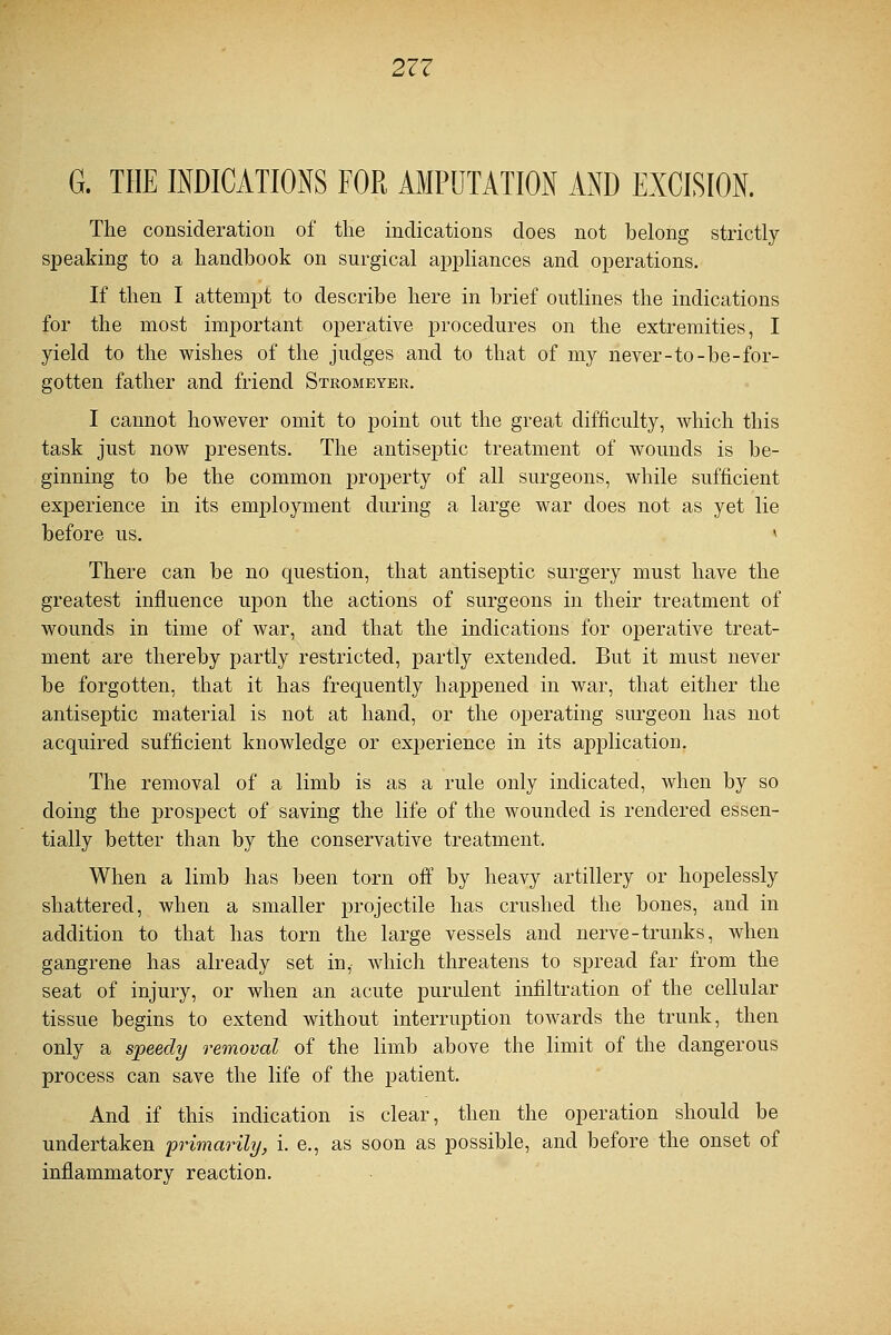 G. THE INDICATIONS FOR AMPUTATION AND EXCISION. The consideration of the indications does not belong strictly- speaking to a handbook on surgical appliances and operations. If then I attempt to describe here in brief outlines the indications for the most important operative procedures on the extremities, I yield to the wishes of the judges and to that of my never-to-be-for- gotten father and friend Stromeyer. I cannot however omit to point out the great difficulty, which this task just now presents. The antiseptic treatment of wounds is be- ginning to be the common property of all surgeons, while sufficient experience in its employment during a large war does not as yet lie before us. » There can be no question, that antiseptic surgery must have the greatest influence upon the actions of surgeons in their treatment of wounds in time of war, and that the indications for operative treat- ment are thereby partly restricted, partly extended. But it must never be forgotten, that it has frequently happened in war, that either the antiseptic material is not at hand, or the operating surgeon has not acquired sufficient knowledge or experience in its application. The removal of a limb is as a rule only indicated, when by so doing the prospect of saving the life of the wounded is rendered essen- tially better than by the conservative treatment. When a limb has been torn off by heavy artillery or hopelessly shattered, when a smaller projectile has crushed the bones, and in addition to that has torn the large vessels and nerve-trunks, when gangrene has already set in, which threatens to spread far from the seat of injury, or when an acute purulent infiltration of the cellular tissue begins to extend without interruption towards the trunk, then only a speedy removal of the limb above the limit of the dangerous process can save the life of the patient. And if this indication is clear, then the operation should be undertaken 'primarily, i. e., as soon as possible, and before the onset of inflammatory reaction.