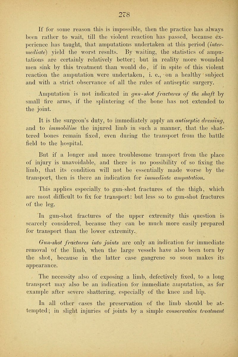 If for some reason this is impossible, then the practice has always been rather to wait, till the violent reaction has passed, because ex- perience has taught, that amputations undertaken at this period (inter- mediate) yield the worst results. By waiting, the statistics of ampu- tations are certainly relatively better; but in reality more wounded men sink by this treatment than would do, if in spite of this violent reaction the amputation were undertaken, i. e., on a healthy subject and with a strict observance of all the rules of antiseptic surgery. Amputation is not indicated in gun-shot fractures of the shaft by small fire arms, if the splintering of the bone has not extended to the joint. It is the surgeon's duty, to immediately apply an antiseptic dressing, and to immobilise the injured limb in such a manner, that the shat- tered bones remain fixed, even during the transport from the battle field to the hospital. But if a longer and more troublesome transport from the place of injury is unavoidable, and there is no possibility of so fixing the limb, that its condition will not be essentially made worse by the transport, then is there an indication for immediate amputation. This applies especially to gun-shot fractures of the thigh, which are most difficult to fix for transport: but less so to gun-shot fractures of the leg. In gun-shot fractures of the upper extremity this question is scarcely considered, because they can be much more easily prepared for transport than the lower extremity. Gun-shot fractures into joints are only an indication for immediate removal of the limb, when the large vessels have also been torn by the shot, because in the latter case gangrene so soon makes its apj)earance. The necessity also of exposing a limb, defectively fixed, to a long transport may also be an indication for immediate amputation, as for example after severe shattering, especially of the knee and hip. In all other cases the preservation of the limb should be at- tempted ; in slight injuries of joints by a simple conservative treatment