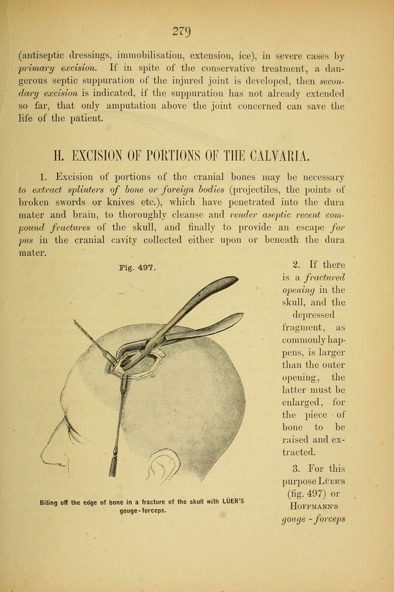 (antiseptic dressings, immobilisation, extension, ice), in severe cases by primary excision. If in spite of the conservative treatment, a dan- gerous septic suppuration of the injured joint is developed, then secon- dary excision is indicated, if the suppuration has not already extended so far, that only amputation above the joint concerned can save the life of the patient. Fig. 497. H. EXCISION OF PORTIONS OF THE CALVAEIA. 1. Excision of portions of the cranial bones may be necessary to extract splinters of bone or foreign bodies (projectiles, the points of broken swords or knives etc.), which have penetrated into the dura mater and brain, to thoroughly cleanse and render aseptic recent com- pound fractures of the skull, and finally to provide an escape for pus in the cranial cavity collected either upon or beneath the dura mater. 2. If there is a fractured opening in the skull, and the depressed fragment, as commonly hap- pens, is larger than the outer opening, the latter must be enlarged, for the piece of bone to be raised and ex- tracted. 3. For this purpose Luer's (fig. 497) or Hoffmann's gouge -forceps Biting off the edge of bone in a fracture of the skull with LUER'S gouge-forceps.