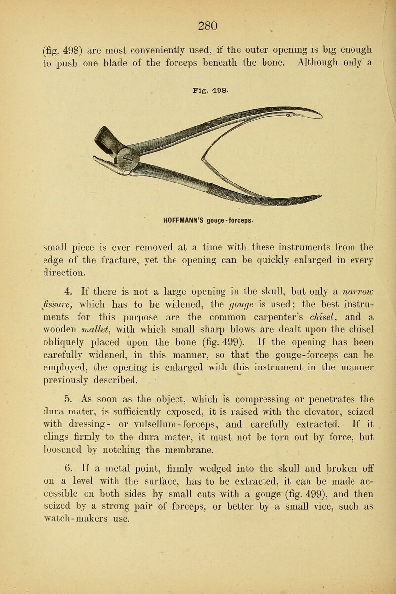 (fig. 498) are most conveniently used, if the outer opening is big enough to push one blade of the forceps beneath the bone. Although only a Fig. 498. HOFFMANN'S gouge-forceps. small piece is ever removed at a time with these instruments from the edge of the fracture, yet the opening can be quickly enlarged in every direction. 4. If there is not a large opening in the skull, but only a narrow fissure, which has to be widened, the gouge is used; the best instru- ments for this purpose are the common carpenter's chisel, and a wooden mallet, with which small sharp blows are dealt upon the chisel obliquely placed upon the bone (fig. 499). If the opening has been carefully widened, in this manner, so that the gouge-forceps can be employed, the opening is enlarged with this instrument in the manner previously described. , 5. As soon as the object, which is compressing or penetrates the dura mater, is sufficiently exposed, it is raised with the elevator, seized with dressing- or vulsellum-forceps, and carefully extracted. If it clings firmly to the dura mater, it must not be torn out by force, but loosened by notching the membrane. 6. If a metal point, firmly wedged into the skull and broken off on a level with the surface, has to be extracted, it can be made ac- cessible on both sides by small cuts with a gouge (fig. 499), and then seized by a strong pair of forceps, or better by a small vice, such as watch-makers use.