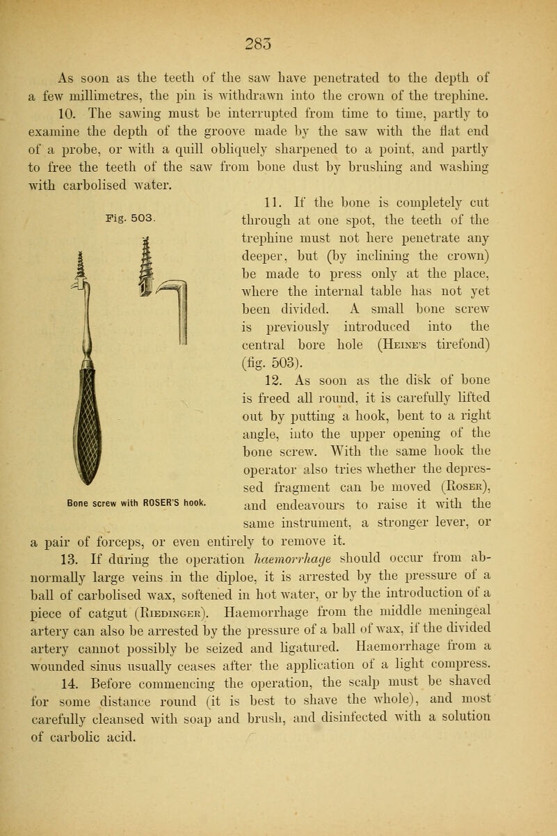 Fig. 503. As soon as the teeth of the saw have penetrated to the depth of a few millimetres, the pin is withdrawn into the crown of the trephine. 10. The sawing must be interrupted from time to time, partly to examine the depth of the groove made by the saw with the flat end of a probe, or with a quill obliquely sharpened to a point, and partly to free the teeth of the saw from bone dust by brushing and washing with carbolised water. 11. If the bone is completely cut through at one spot, the teeth of the trephine must not here penetrate any deeper, but (by inclining the crown) be made to press only at the place, where the internal table has not yet been divided. A small bone screw is previously introduced into the central bore hole (Heine's tirefond) (fig. 503). 12. As soon as the disk of bone is freed all round, it is carefully lifted out by putting a hook, bent to a right angle, into the upper opening of the bone screw. With the same hook the operator also tries whether the depres- sed fragment can be moved (Roser), Bone screw with roser'S hook. anc[ endeavours to raise it with the same instrument, a stronger lever, or a pair of forceps, or even entirely to remove it. 13. If during the operation haemorrhage should occur from ab- normally large veins in the diploe, it is arrested by the pressure of a ball of carbolised wax, softened in hot water, or by the introduction of a piece of catgut (Riedinger). Haemorrhage from the middle meningeal artery can also be arrested by the pressure of a ball of wax, if the divided artery cannot possibly be seized and ligatured. Haemorrhage from a wounded sinus usually ceases after the application of a light compress. 14. Before commencing the operation, the scalp must be shaved for some distance round (it is best to shave the Avhole), and most carefully cleansed with soap and brush, and disinfected with a solution of carbolic acid.