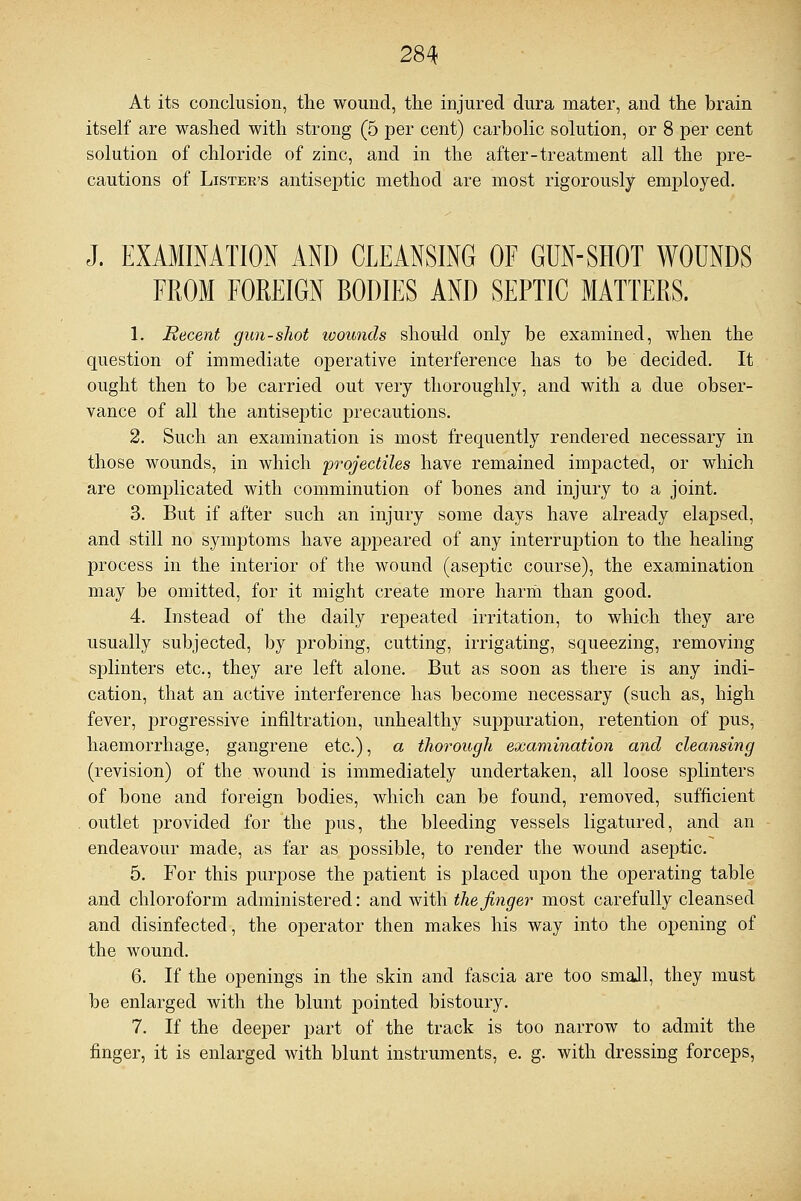 At its conclusion, the wound, the injured dura mater, and the brain itself are washed with strong (5 per cent) carbolic solution, or 8 per cent solution of chloride of zinc, and in the after-treatment all the pre- cautions of Lister's antiseptic method are most rigorously employed. J. EXAMINATION AND CLEANSING OF GUN-SHOT WOUNDS FROM FOREIGN BODIES AND SEPTIC MATTERS. 1. Recent gun-shot wounds should only be examined, when the question of immediate operative interference has to be decided. It ought then to be carried out very thoroughly, and with a due obser- vance of all the antiseptic precautions. 2. Such an examination is most frequently rendered necessary in those wounds, in which projectiles have remained impacted, or which are complicated with comminution of bones and injury to a joint. 3. But if after such an injury some days have already elapsed, and still no symptoms have appeared of any interruption to the healing process in the interior of the wound (aseptic course), the examination may be omitted, for it might create more harm than good. 4. Instead of the daily repeated irritation, to which they are usually subjected, by probing, cutting, irrigating, squeezing, removing splinters etc., they are left alone. But as soon as there is any indi- cation, that an active interference has become necessary (such as, high fever, progressive infiltration, unhealthy suppuration, retention of pus, haemorrhage, gangrene etc.), a thorough examination and cleansing (revision) of the wound is immediately undertaken, all loose splinters of bone and foreign bodies, which can be found, removed, sufficient outlet provided for the pus, the bleeding vessels ligatured, and an endeavour made, as far as possible, to render the wound aseptic. 5. For this purpose the patient is placed upon the operating table and chloroform administered: and with the finger most carefully cleansed and disinfected, the operator then makes his way into the opening of the wound. 6. If the openings in the skin and fascia are too small, they must be enlarged with the blunt pointed bistoury. 7. If the deeper part of the track is too narrow to admit the finger, it is enlarged with blunt instruments, e. g. with dressing forceps,