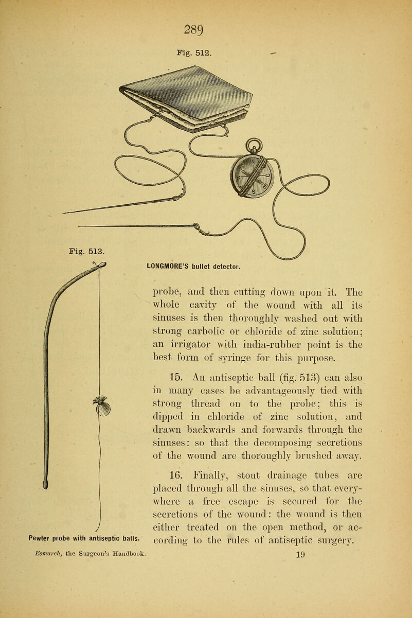 Fig. 512. Fig. 513 Pewter probe with antiseptic balls. Esmarch, the Surgeon's Handbook. LONGMORE'S bullet detector. probe, and then cutting down upon it. The whole cavity of the wound with all its sinuses is then thoroughly washed out with strong carbolic or chloride of zinc solution; an irrigator with india-rubber point is the best form of syringe for this purpose. 15. An antiseptic ball (fig. 513) can also in many cases be advantageously tied with strong thread on to the probe; this is dipped in chloride of zinc solution, and drawn backwards and forwards through the sinuses: so that the decomposing secretions of the wound are thoroughly brushed away. 16. Finally, stout drainage tubes are placed through all the sinuses, so that every- where a free escape is secured for the secretions of the wound: the wound is then either treated on the open method, or ac- cording to the rules of antiseptic surgery. 19