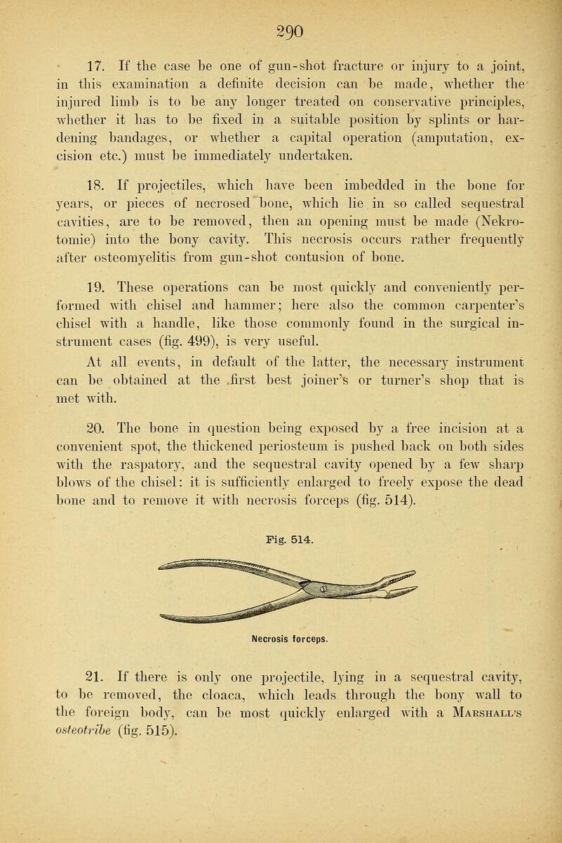 17. If the case be one of gun-shot fracture or injury to a joint, in this examination a definite decision can be made, whether the injured limb is to be any longer treated on conservative princijiles, whether it has to be fixed in a suitable position by sjjlints or har- dening bandages, or whether a capital operation (amputation, ex- cision etc.) must be immediately undertaken. 18. If projectiles, which have been imbedded in the bone for years, or pieces of necrosed bone, which lie in so called sequestral cavities, are to be removed, then an opening must be made (Nekro- tomie) into the bony cavity. This necrosis occurs rather frequently after osteomyelitis from gun-shot contusion of bone. 19. These operations can be most quickly and conveniently per- formed with chisel and hammer; here also the common carpenter's chisel with a handle, like those commonly found in the surgical in- strument cases (fig. 499), is very useful. At all events, in default of the latter, the necessary instrument can be obtained at the .first best joiner's or turner's shop that is met with. 20. The bone in question being exposed by a free incision at a convenient spot, the thickened periosteum is pushed back on both sides with the raspatory, and the sequestral cavity opened by a few sharp blows of the chisel: it is sufficiently enlarged to freely expose the dead bone and to remove it with necrosis forceps (fig. 514). Fig. 514. Necrosis forceps. 21. If there is only one projectile, lying in a sequestral cavity, to be removed, the cloaca, which leads through the bony wall to the foreign body, can be most quickly enlarged with a Marshall's osteotribe (fig. 515).