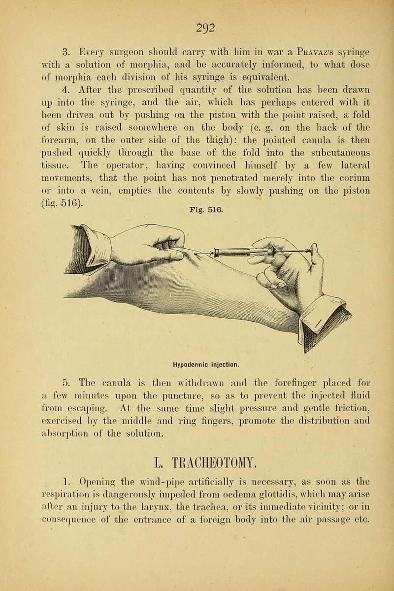 3. Every surgeon should carry with him in war a Pravaz's syringe with a solution of morphia, and be accurately informed, to what dose of morphia each division of his syringe is equivalent. 4. After the prescribed quantity of the solution has been drawn up into the syringe, and the air, which has perhaps entered with it been driven out by pushing on the piston with the point raised, a fold of skin is raised somewhere on the body (e. g. on the back of the forearm, on the outer side of the thigh): the pointed canula is then pushed quickly through the base of the fold into the subcutaneous tissue. The operator, having convinced himself by a few lateral movements, that the point has not penetrated merely into the corium or into a vein, empties the contents by slowly pushing on the piston (fig. 516). v ° J Fig. 516. Hypodermic injection. 5. The canula is then withdrawn and the forefinger placed for a few minutes upon the puncture, so as to prevent the injected fluid from escaping. At the same time slight pressure and gentle friction, exercised by the middle and ring fingers, promote the distribution and absorption of the solution. L. TRACHEOTOMY. 1. Opening the wind-pipe artificially is necessary, as soon as the respiration is dangerously impeded from oedema glottidis, which may arise after an injury to the larynx, the trachea, or its immediate vicinity; or in consequence of the entrance of a foreign body into the air passage etc.