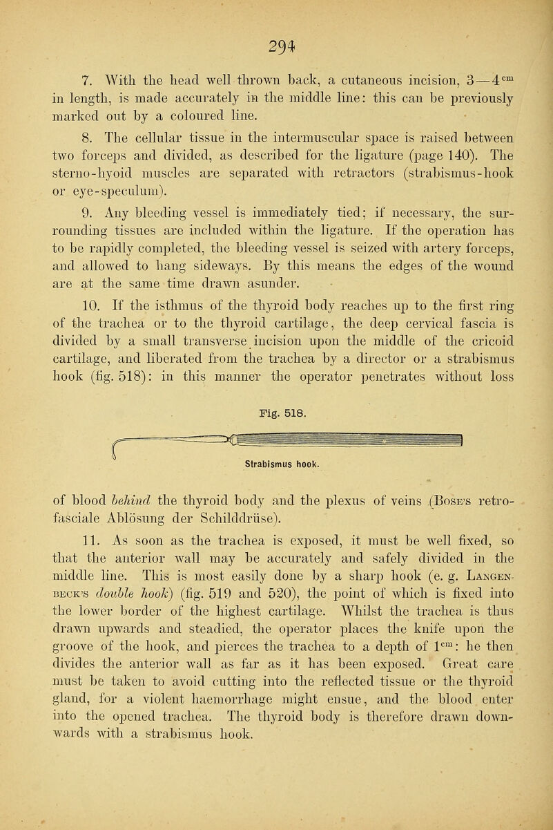 7. With the head well thrown back, a cutaneous incision, 3 — 4cm in length, is made accurately in the middle line: this can be previously marked out by a coloured line. 8. The cellular tissue in the intermuscular space is raised between two forceps and divided, as described for the ligature (page 140). The sterno-hyoid muscles are separated with retractors (strabismus-hook or eye-speculum). 9. Any bleeding vessel is immediately tied; if necessary, the sur- rounding tissues are included within the ligature. If the operation has to be rapidly completed, the bleeding vessel is seized with artery forceps, and allowed to hang sideways. By this means the edges of the wound are at the same time drawn asunder. 10. If the isthmus of the thyroid body reaches up to the first ring of the trachea or to the thyroid cartilage, the deep cervical fascia is divided by a small transverse incision upon the middle of the cricoid cartilage, and liberated from the trachea by a director or a strabismus hook (fig. 518): in this manner the operator penetrates without loss r Fig. 518. Strabismus hook. of blood behind the thyroid body and the plexus of veins (Bose's retro- fasciale Ablosung der Schilddruse). 11. As soon as the trachea is exposed, it must be well fixed, so that the anterior wall may be accurately and safely divided in the middle line. This is most easily done by a sharp hook (e. g. Langen- beck's double hook) (fig. 519 and 520), the. point of which is fixed into the lower border of the highest cartilage. Whilst the trachea is thus drawn upwards and steadied, the operator places the knife upon the groove of the hook, and pierces the trachea to a depth of lcm: he then divides the anterior wall as far as it has been exposed. Great care must be taken to avoid cutting into the reflected tissue or the thyroid gland, for a violent haemorrhage might ensue, and the blood enter into the opened trachea. The thyroid body is therefore drawn down- wards with a strabismus hook.