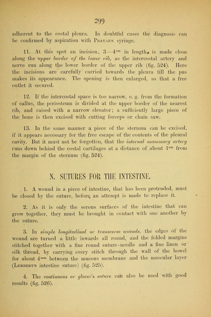 adherent to the costal pleura. In doubtful cases the diagnosis can be confirmed by aspiration with Pravaz-s syringe. 11. At this spot an incision, 3 — 4cm in lengthy is made close along the upper border of the lower rib, as the intercostal artery and nerve run along the lower border of the upper rib (fig. 524). Here the incisions are carefully carried towards the pleura till the pus makes its appearance. The opening is then enlarged, so that a free outlet it secured. 12. If the intercostal space is too narrow, e. g. from the formation of callus, the periosteum is divided at the upper border of the nearest rib, and raised with a narrow elevator; a sufficiently large piece of the bone is then excised with cutting forceps or chain saw. 13. In the same manner a piece of the sternum can be excised, if it appears necessary for the free escape of the contents of the pleural cavity. But it must not be forgotten, that the internal mammary artery runs down behind the costal cartilages at a distance of about lcm from the margin of the sternum (fig. 524). N. SUTURES FOR THE INTESTINE. 1. A wound in a piece of intestine, that has been protruded, must be closed by the suture, before, an attempt is made to replace it. 2. As it is only the serous surfaces of the intestine that can grow together, they must be brought in contact with one another by the suture. 3. In simple longitudinal or transverse wounds, the edges of the wound are turned a little inwards all round, and the folded margins stitched together with a fine round suture-needle and a fine linen or silk thread, by carrying every stitch through the wall of the bowel for about 4mm between the mucous membrane and the muscular layer (Lembert's intestine suture) (fig. 525). 4. The continuous or glovers suture can also be used with good results (fig. 526).