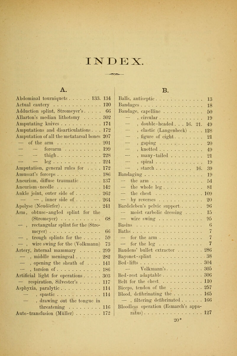 INDEX. A. Abdominal tourniquets 133. 134 Actual cautery 120 Adduction splint, Stromeyer's 66 Allarton's median lithotomy 302 Amputating knives 174 Amputations and disarticulations. . . 172 Amputation of all the metatarsal bones 207 — of the arm 201 — — forearm 199 — — thigh 228 — — leg 224 Amputation, general rules for .... 172 Amussat's forceps 186 Aneurism, diffuse traumatic 137 Aneurism-needle 142 Ankle joint, outer side of 262 —■ — , inner side of 264 Apolyse (Neudorfer) 241 Arm, obtuse-angled splint for the (Stromeyer) 68 — , rectangular splint for the (Stro- meyer) 66 — , trough splints for the 59 — , wire swing for the (Volkmann) 73 Artery, internal mammary 299 — , middle meningeal 282 — , opening the sheath of .... 141 — , torsion of 186 Artificial light for operations 303 — respiration, Silvester's 117 Asphyxia, paralytic 114 — , spastic 114 — , drawing out the tongue in threatening 116 Auto-transfusion (Miiller) 172 B. Balls, antiseptic 13 Bandages 18 Bandage, capelline 50 — , circular 19 — , double-headed. . . 16. 21. 49 — , elastic (Langenbeek) .... 128 — , figure of eight 21 — , gaping 20 — , knotted 49 — , many-tailed 21 — , spiral 19 — , starch 16. 39 Bandaging 19 — the arm 54 — the whole leg 81 — the chest 109 — by reverses 20 Bard eleb en's pelvic support 96 — moist carbolic dressing 15 — wire swing 95 Basins 6 Baths 7 — for the arm 7 — for the leg 7 Baudens' bullet extractor 286 Bayonet-splint 38 Bed-lifts 304 — Volkmann's 305 Bed-rest adaptable 306 Belt for the chest 110 Biceps, tendon of the 257 Blood, defibrinating the 165 — , filtering defibrinated 166 Bloodless operation (Esmarch's appa- ratus) 127 20*