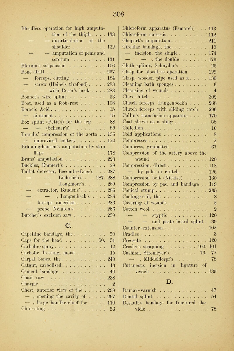 Bloodless operation for high amputa- tion of the thigh .... 133 — disarticulation at the shoulder 132 — — amputation of penis and scrotum 131 Bloxam's suspension 106 Bone-drill 267 — forceps, cutting 184 — screw (Heine's tirefond) 283 — — with Boser's hook .... 283 Bonnet's wire splint 33 Boot, used as a foot-rest 108 Boracic Acid 15 — ointment 15 Box splint (Petit's) for the leg ... . 88 — — (Scheuer's) . . . .- 89 Brandis' compression of the aorta . . 136 — improvised cautery 120 Brimninghausen's amputation hy skin flaps 178 Bruns' amputation 223 Buckles, Emmert's 28 Bullet detector, Lecomte-Luer's . . . 287 — Liehreich's . . . 287. 288 — Longmore's 289 — extractor, Baudens' 286 — — , Langenbeck's .... 286 — forceps, american 286 — probe, Nelaton's 286 Butcher's excision saw 239 c. Capelline bandage, the 50 Caps for the head 50. 51 Carbolic-spray 12 Carbolic dressing, moist 15 Carpal bones, the 249 Catgut, carbolised 13 Cement bandage 40 Chain saw 238 Charpie 2 Chest, anterior view of the 298 — , opening the cavity of 297 — , large handkerchief for 110 Chin-sling 53 Chloroform apparatus (Esmarch) ... 113 Chloroform narcosis 112 Chopart's amputation 211 Circular bandage, the 19 — incision, the single 174 — — , the double 176 Cloth splints, Schnyder's 26 Clasp for bloodless operation 129 Clasp, wooden pipe used as a 130 Cleaning bath sponges 6 Cleansing of wounds 4 Clove-hitch 302 Clutch forceps, Langenbeck's 238 Clutch forceps with sliding catch . . 296 Collin's transfusion apparatus 170 Coat sleeve as a sling 58 Collodion 16 Cold applications 8 Compresses 2 Compress, graduated 67 Compression of the artery above the wound . 120 Compression, direct 118 — by pole,- or crutch 126 Compression belt (Nicaise) 130 Compression by pad and bandage . . 119 Conical stump 235 Cooling-coil, the 8 Covering of wounds 2 Cotton wool 2 — — styptic . . / 120 — — and paste board splint . 39 Counter-extension 102 Cradles 3 Creosote 120 Crosby's strapping 100. 101 Cushion, Stromeyer's 76. 77 — , Middeldorpf's 78 Cutaneous incision in ligature of vessels 139 D. Damar-varnish .... 47 Dental splint 54 Desault's bandage for fractured cla- vicle 78