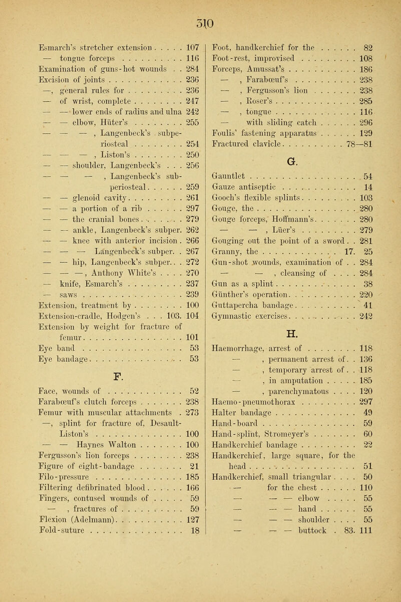 3J0 Esmarch's stretcher extension 107 — tongue forceps 116 Examination of guns-hot wounds . . 284 Excision of joints 236 —, general rules for 236 — of wrist, complete 247 — — lower ends of radius and ulna 242 — — elbow, Hitter's 255 — — — , Langenbeck's subpe- riosteal 254 — —- — , Liston's 250 — — shoulder, Langenbeck's . . . 256 — — — , Langenbeck's sub- periosteal 259 — — glenoid cavity 261 — — a portion of a rib 297 — — the cranial bones. - 279 — — ankle, Langenbeck's subper. 262 — — knee with anterior incision . 266 — — — Langenbeck's subper. . 267 — — hip, Langenbeck's subper.. . 272 — , Anthony White's .... 270 — knife, Esmarch's 237 — saws 239 Extension, treatment by 100 Extension-cradle, Hodgen's . . . 103. 104 Extension by weight for fracture of femur 101 Eye band 53 Eye bandage 53 F. Face, wounds of 52 Farabceuf's clutch forceps ....... 238 Femur with muscular attachments . 273 —, splint for fracture of, Desault- Liston's 100 — — Haynes Walton 100 Fergusson's lion forceps 238 Figure of eight-bandage 21 Filo - pressure 185 Filtering defibrinated blood 166 Fingers, contused wounds of 59 — , fractures of 59 Flexion (Adelmann) 127 Fold-suture 18 Foot, handkerchief for the 82 Foot-rest, improvised 108 Forceps, Amussat's 186 — , Farabceuf's 238 — , Fergusson's lion 238 — , Eoser's 285 — , tongue 116 — with sliding catch 296 Foulis' fastening apparatus ...... 129 Fractured clavicle 78—81 G. Gauntlet 54 Gauze antiseptic 14 Gooch's flexible splints 103 Gouge, the 280 Gouge forceps, Hoffmann's 280 — , Liier's 279 Gouging out the point of a sword . . 281 Granny, tbe 17. 25 Gun-shot wounds, examination of . . 284 — — , cleansing of .... 284 Gun as a splint 38 Gunther's operation 220 Guttapercha bandage. 41 Gymnastic exercises 242 H. Haemorrhage, arrest of 118 — , permanent arrest of. . 136 , temporary arrest of . . 118 , in amputation 185 — , parenchymatous .... 120 Haemo-pneumothorax 297 Halter bandage 49 Hand-board 59 Hand-splint, Stromeyer's 60 Handkerchief bandage 22 Handkerchief, large square, for the head 51 Handkerchief, small triangular .... 50 — for the chest 110 — — — elbow 55 — — — hand 55 — — — shoulder .... 55 — - buttock . 83. Ill