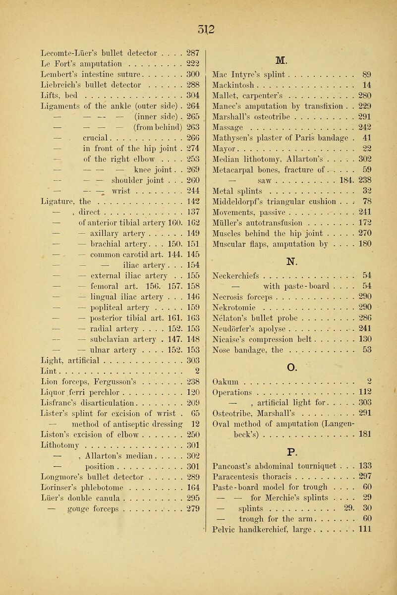 Lecomte-Liier's bullet detector .... 287 Le Fort's amputation 222 Lembert's intestine suture 300 Liebreich's bullet detector 288 Lifts, bed 304 Ligaments of the ankle (outer side) . 264 — — — — (inner side) . 265 (from behind) 263 — . crucial 266 in front of the hip joint . 274 of the right elbow .... 253 — — —■ — knee joint. . 269 — — shoulder joint . . . 260 — wrist 244 Ligature, the 142 — . direct 137 — of anterior tibial artery 160. 162 — — axillary artery 149 — — brachial artery. . . 150. 151 — common carotid art. 144. 145 — — iliac artery... 154 — external iliac artery . . 155 — — femoral art. 156. 157. 158 — lingual iliac artery ... 146 — — popliteal artery 159 — posterior tibial art. 161. 163 — — radial artery .... 152. 153 — subclavian artery . 147. 148 — — ulnar artery .... 152. 153 Light, artificial 303 Lint 2 Lion forceps, Fergusson's . 238 Liquor ferri perchlor 120 Lisfranc's disarticulation 209 Lister's splint for excision of wrist . 65 — method of antiseptic dressing 12 Liston's excision of elbow 250 Lithotomy 301 — , Allarton's median 302 — position 301 Longmore's bullet detector 289 Lorinser's phlebotome 164 Liter's double canula 295 — gouge forceps 279 M. Mac Intyre's splint 89 Mackintosh 14 Mallet, carpenter's 280 Manec's amputation by transfixion . . 229 Marshall's osteotribe 291 Massage 242 Mathysen's plaster of Paris bandage . 41 Mayor 22 Median lithotomy, Allarton's ..... 302 Metacarpal bones, fracture of 59 saw 184. 238 Metal splints 32 Middeldorpf's triangular cushion ... 78 Movements, passive 241 Miiller's autotransfusion 172 Muscles behind the hip joint 270 Muscular flaps, amputation by ... . 180 N. Neckerchiefs 54 — with paste-board .... 54 Necrosis forceps 290 Nekrotomie 290 Nelaton's bullet probe 286 Neudorfer's apolyse 241 Nicaise's compression belt 130 Nose bandage, the 53 o. Oakum 2 Operations 112 — , artificial light for 303 Osteotribe, Marshall's 291 Oval method of amputation (Langen- beck's) 181 P. Pancoast's abdominal tourniquet . . . 133 Paracentesis thoracis 297 Paste-board model for trough .... 60 — — for Merchie's splints .... 29 — splints 29. 30 — trough for the arm 60 Pelvic handkerchief, large Ill