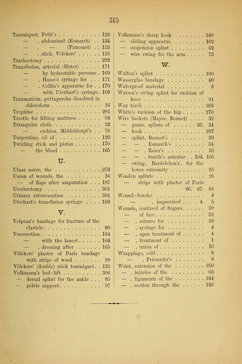 5}5 Tourniquet, Petit's 123 — , abdominal (Esmarch) . . 134 — , — (Pancoast) . . 133 — , stick, Volckers' 125 Tracheotomy 292 Transfusion, arterial (Hiiter) 171 — by hydrostatic pressure . 169 — , Hasse's syringe for . . . 171 — , Collin's apparatus for . . 170 — with Uterhart's syringe. 169 Traumatical, guttapercha dissolved in chloroform 16 Trephine 281 Trestle for lifting mattress 94 Triangular cloth 22 — cushion, Middeldorpf's . . 78 Turpentine, oil of 120 Twirling stick and piston 170 — the blood 165 u. Ulnar nerve, the 252 Union of wounds, the 16 — of flaps after amputation . . . 187 Urethrotomy 301 Urinary extravasation 301 Uterhart's transfusion syringe .... 169 V. Velpeau's bandage for fracture of the clavicle 80 Venesection 164 — with the lancet 164 — , dressing after 165 Volckers' plaster of Paris bandage with strips of wood 98 Volckers' (double) stick tourniquet. . 125 Volkmann's bed-lift 306 — dorsal splint for the ankle ... 85 — pelvic support 97 Volkmann's sharp hook 240 — sliding apparatus 102 — suspension splint 62 — wire swing for the arm 73 w. Walton's splint 100 Wasserglas bandage 40 Waterproof material 3 Watson's swing splint for excision of knee 91 Wax torch 303 White's excision of the hip 270 Wire baskets (Mayor, Bonnet) .... 32 — gauze, splints of 33. 34 — hook 297 — splint, Bonnet's 33 — — , Esmarch's 34 — — , Eoser's 33 — — , Smith's anterior . . 104. 105 — swing, Bardeleben's, for the lower extremity 95 Wooden splints 26 — strips with plaster of Paris 66. 67. 68 Wound-douche 4 — , improvised .... 4. 5 Wounds, contused of fingers 59 — of face 52 — , sutures for 16 — , syringe for 4 — , open treatment of 4 — , treatment of 1 — , union of 16 Wrappings, cold 8 — , Priessnitz's 8 Wrist, extension of the 250 — , injuries of the 63 — , ligaments of the 244 — , section through the ...... 246