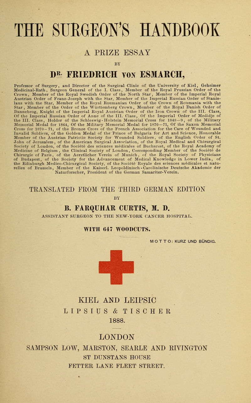 THE SURGEON'S HANDBOOK A PRIZE ESSAY BY J)h FRIEDBICH VON ESMARCH, Professor of Surgery, and Director of the Surgical Clinic of the University of Kiel, Geheimer Medicinal-Rath, Surgeon General of the I. Class, Member of the Royal Prussian Order of the Crown, Member of the Royal Swedish Order of the North Star, Member of the Imperial Royal Austrian Order of Franz-Joseph with the Star, Member of the Imperial Russian Order of Stanis- laus with the Star, Member of the Royal Roumanian Order of the Crown of Roumania with the Star, Member of the Order of the Wiirttemberg Crown, Member of the Royal Danish Order of Dannebrog, Knight of the Imperial Royal Austrian Order of the Iron Crown of the III. Class, Of the Imperial Russian Order of Anne of the III. Class, Of the Imperial Order of Medidje of the III. Class, Holder of the Schleswig-Holstein Memorial Cross for 1848—9, of the Military Memorial Medal for 1864, Of the Military Memorial Medal for 1870—71, Of the Saxon Memorial Cross for 1870— 71, of the Bronze Cross of the French Association for the Care of Wounded and Invalid Soldiers, of the Golden Medal of the Prince of Bulgaria for Art and Science, Honorable Member of the Austrian Patriotic Society for Wounded Soldiers, of the English Order of St. John of Jerusalem, of the American Surgical Association, of the Boyal Medical and Chirurgical Society of London, of the Societe des sciences medicales of Bucharest, of the Royal Academy of Medicine of Belgium, the Clinical Society of London, Corresponding Member of the Societe de Chirurgie of Paris, of the Aerztlicher Verein of Munich, of the Royal Society of Physicians of Budapest, of the Society for the Advancement of Medical Knowledge in Lower India, of the Edinburgh Medico-Chirurgical Society, of the Societe Royale des sciences medicales et natu- relles of Brussels, Member of the Kaiserl. Leopoldinisch-Carolinische Deutsche Akademie der Naturforscher, President of the German Samariter-Verein. TRANSLATED FROM THE THIRD GERMAN EDITION BY B. FARQUHAR CURTIS, M. D. ASSISTANT SURGEON TO THE NEW-YORK CANCER HOSPITAL. WITH 647 WOODCUTS. MOTTO: KURZ UND BUNDIG. mm KIEL AND LELPSIC LIPSIUS & TISCHER 1888. LONDON SAMPSON LOW, MARSTON, SEARLE AND RIVINGTON ST DUNSTANS HOUSE FETTER LANE FLEET STREET.