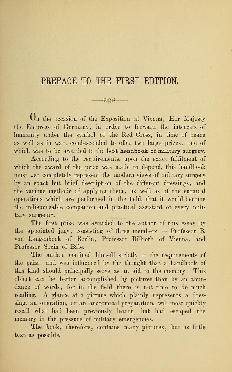 Un the occasion of the Exposition at Vienna, Her Majesty the Empress of Germany, in order to forward the interests of humanity under the symbol of the Red Cross, in time of peace as well as in war, condescended to offer two large prizes, one of which was to be awarded to the best handbook of military surgery. According to the requirements, upon the exact fulfilment of which the award of the prize was made to depend, this handbook must „so completely represent the modern views of military surgery by an exact but brief description of the different dressings, and the various methods of applying them, as well as of the surgical operations which are performed in the field, that it would become the indispensable companion and practical assistant of every mili- tary surgeon. The first prize was awarded to the author of this essay by the appointed jury, consisting of three members — Professor B. von Langenbeck of Berlin, Professor Billroth of Vienna, and Professor Socin of Bale. The author confined himself strictly to the requirements of the prize, and was influenced by the thought that a handbook of this kind should principally serve as an aid to the memory. This object can be better accomplished by pictures than by an abun- dance of words, for in the field there is not time to do much reading. A glance at a picture which plainly represents a dres- sing, an operation, or an anatomical preparation, will most quickly recall what had been previously learnt, but had escaped the memory in the pressure of military emergencies. The book, therefore, contains many pictures, but as little text as possible.