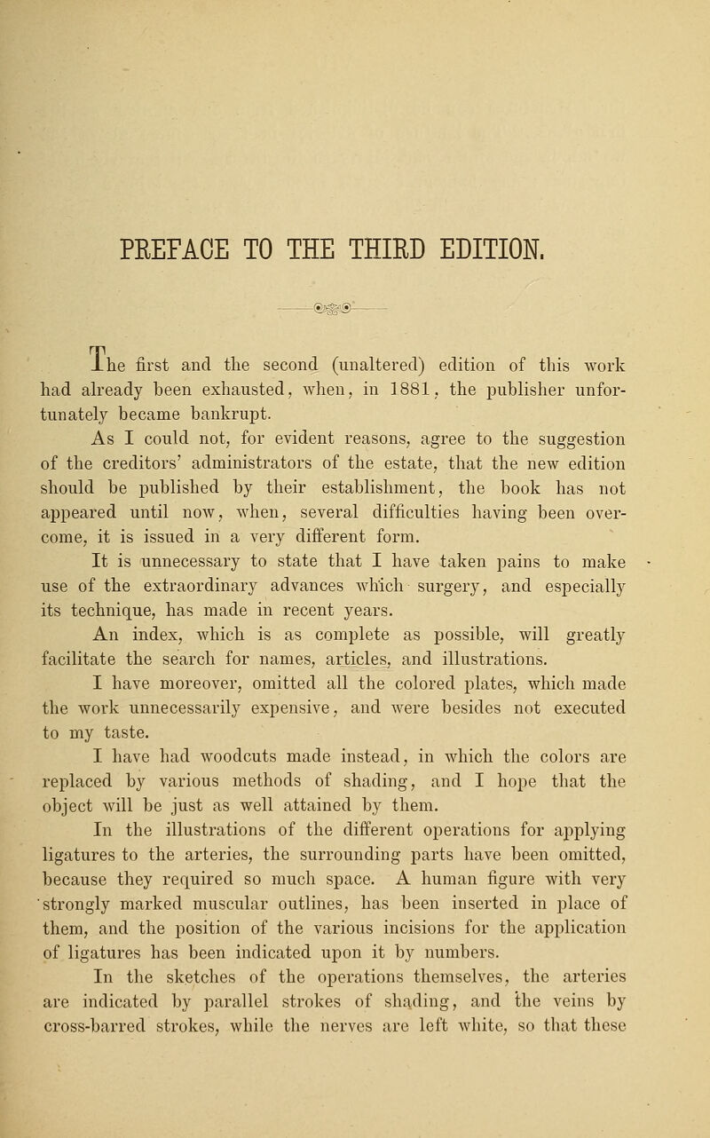 JLhe first and the second (unaltered) edition of this work had already been exhausted, when, in 1881. the publisher unfor- tunately became bankrupt. As I could not, for evident reasons, agree to the suggestion of the creditors' administrators of the estate, that the new edition should be published by their establishment, the book has not appeared until now, when, several difficulties having been over- come, it is issued in a very different form. It is unnecessary to state that I have taken pains to make use of the extraordinary advances which surgery, and especially its technique, has made in recent years. An index, which is as complete as possible, will greatly facilitate the search for names, articles, and illustrations. I have moreover, omitted all the colored plates, which made the work unnecessarily expensive, and were besides not executed to my taste. I have had woodcuts made instead, in which the colors are replaced by various methods of shading, and I hope that the object will be just as well attained by them. In the illustrations of the different operations for applying ligatures to the arteries, the surrounding parts have been omitted, because they required so much space. A human figure with very strongly marked muscular outlines, has been inserted in place of them, and the position of the various incisions for the application of ligatures has been indicated upon it by numbers. In the sketches of the operations themselves, the arteries are indicated by parallel strokes of shading, and the veins by cross-barred strokes, while the nerves are left white, so that these