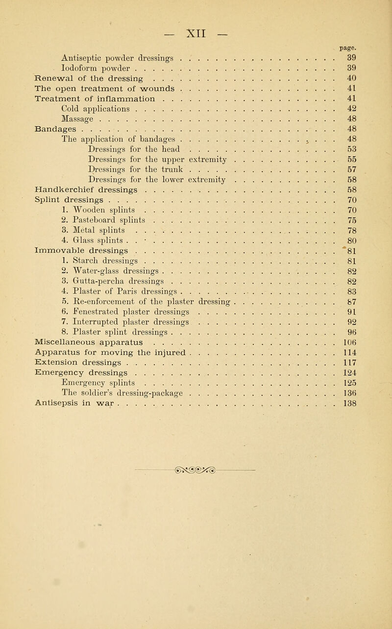 page. Antiseptic powder dressings , 39 Iodoform powder 39 Renewal of the dressing 40 The open treatment of wounds 41 Treatment of inflammation 41 Cold applications 42 Massage 48 Bandages 48 The application of bandages ., . . . 48 Dressings for the head 53 Dressings for the upper extremity 55 Dressings for the trunk 57 Dressings for the lower extremity 58 Handkerchief dressings 58 Splint dressings 70 1. Wooden splints 70 2. Pasteboard splints 75 3. Metal splints 78 4. Glass splints . . • 80 Immovable dressings . 81 1. Starch dressings 81 2. Water-glass dressings 82 3. Gutta-percha dressings 82 4. Plaster of Paris dressings 83 5. Re-enforcement of the plaster dressing 87 6. Fenestrated plaster dressings 91 7. Interrupted plaster dressings 92 8. Plaster splint dressings 96 Miscellaneous apparatus 106 Apparatus for moving the injured 114 Extension dressings . 117 Emergency dressings . . 124 Emergency splints 125 The soldier's dressing-package 136 Antisepsis in war „ 138 -@**§X§**§)-